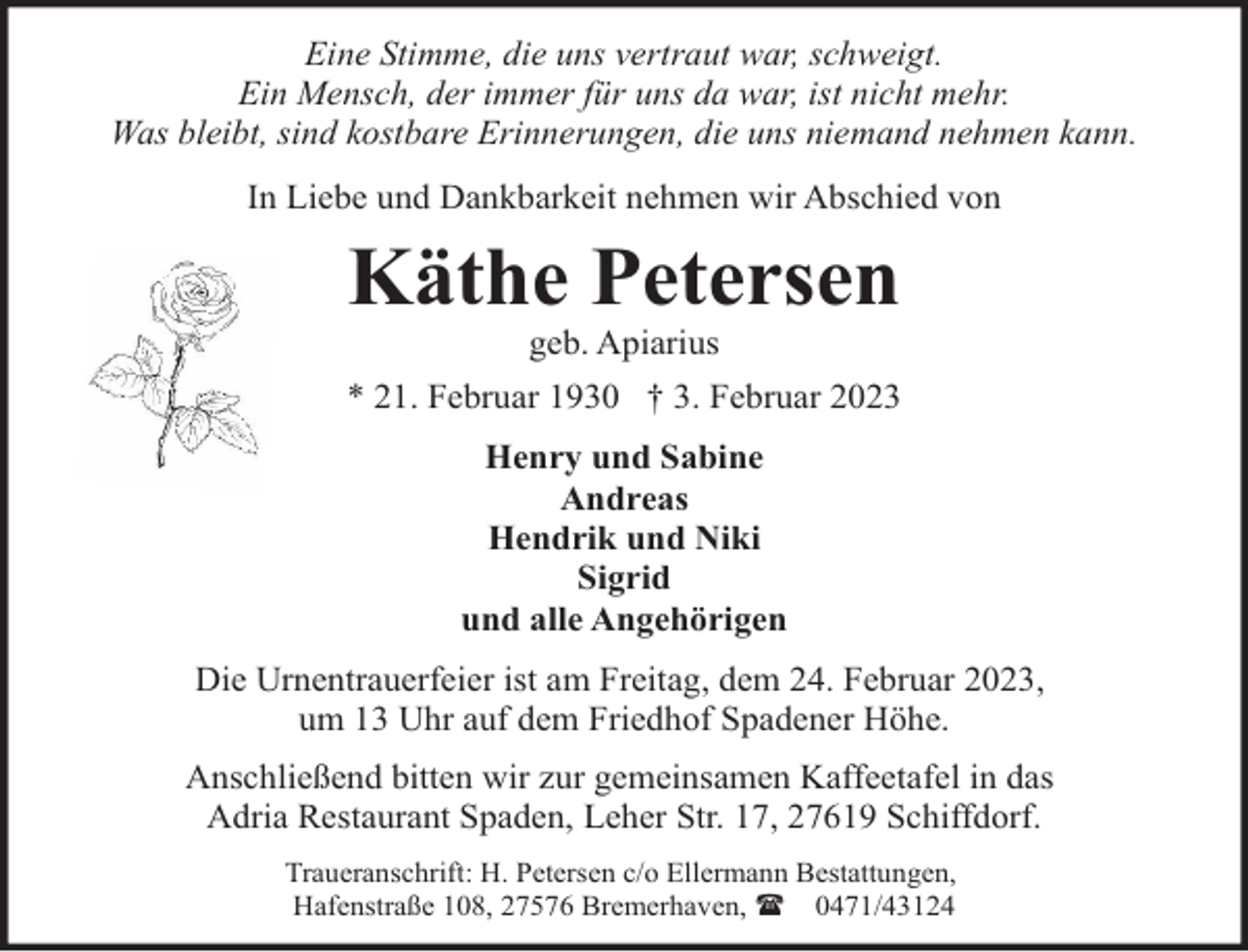 <p>Eine Stimme, die uns vertraut war, schweigt.<br />Ein Mensch, der immer für uns da war, ist nicht mehr.<br />Was bleibt, sind kostbare Erinnerungen, die uns niemand nehmen kann.<br />In Liebe und Dankbarkeit nehmen wir Abschied von</p><p>Käthe Petersen<br />geb. Apiarius</p><p>* 21. Februar 1930 † 3. Februar 2023<br />Henry und Sabine<br />Andreas<br />Hendrik und Niki<br />Sigrid<br />und alle Angehörigen<br />Die Urnentrauerfeier ist am Freitag, dem 24. Februar 2023,<br />um 13 Uhr auf dem Friedhof Spadener Höhe.<br />Anschließend bitten wir zur gemeinsamen Kaffeetafel in das<br />Adria Restaurant Spaden, Leher Str. 17, 27619 Schiffdorf.<br />Traueranschrift: H. Petersen c/o Ellermann Bestattungen,<br />Hafenstraße 108, 27576 Bremerhaven, ( 0471/43124</p>