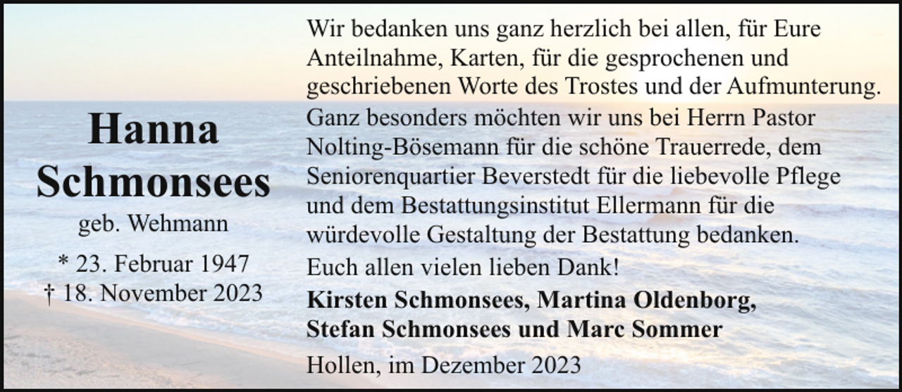 <p>Hanna<br />Schmonsees<br />geb. Wehmann</p><p>* 23. Februar 1947<br />† 18. November 2023</p><p>Wir bedanken uns ganz herzlich bei allen, für Eure<br />Anteilnahme, Karten, für die gesprochenen und<br />geschriebenen Worte des Trostes und der Aufmunterung.<br />Ganz besonders möchten wir uns bei Herrn Pastor<br />Nolting-Bösemann für die schöne Trauerrede, dem<br />Seniorenquartier Beverstedt für die liebevolle Pflege<br />und dem Bestattungsinstitut Ellermann für die<br />würdevolle Gestaltung der Bestattung bedanken.<br />Euch allen vielen lieben Dank!<br />Kirsten Schmonsees, Martina Oldenborg,<br />Stefan Schmonsees und Marc Sommer<br />Hollen, im Dezember 2023</p>