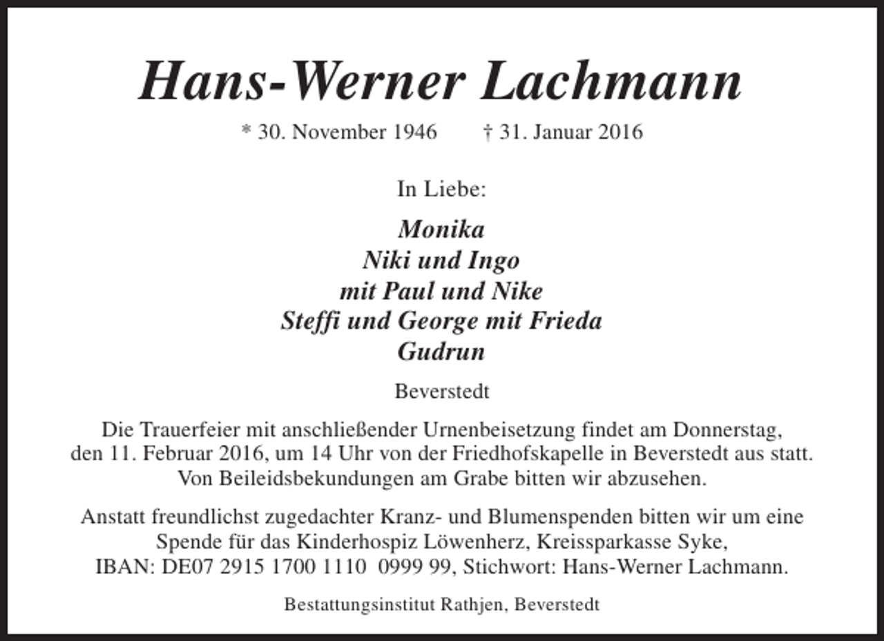 <p>Hans-Werner Lachmann<br />* 30. November 1946</p><p>† 31. Januar 2016</p><p>In Liebe:</p><p>Monika<br />Niki und Ingo<br />mit Paul und Nike<br />Steffi und George mit Frieda<br />Gudrun<br />Beverstedt<br />Die Trauerfeier mit anschließender Urnenbeisetzung findet am Donnerstag,<br />den 11. Februar 2016, um 14 Uhr von der Friedhofskapelle in Beverstedt aus statt.<br />Von Beileidsbekundungen am Grabe bitten wir abzusehen.<br />Anstatt freundlichst zugedachter Kranz- und Blumenspenden bitten wir um eine<br />Spende für das Kinderhospiz Löwenherz, Kreissparkasse Syke,<br />IBAN: DE07 2915 1700 1119, Stichwort: Hans-Werner Lachmann.<br />Bestattungsinstitut Rathjen, Beverstedt</p>