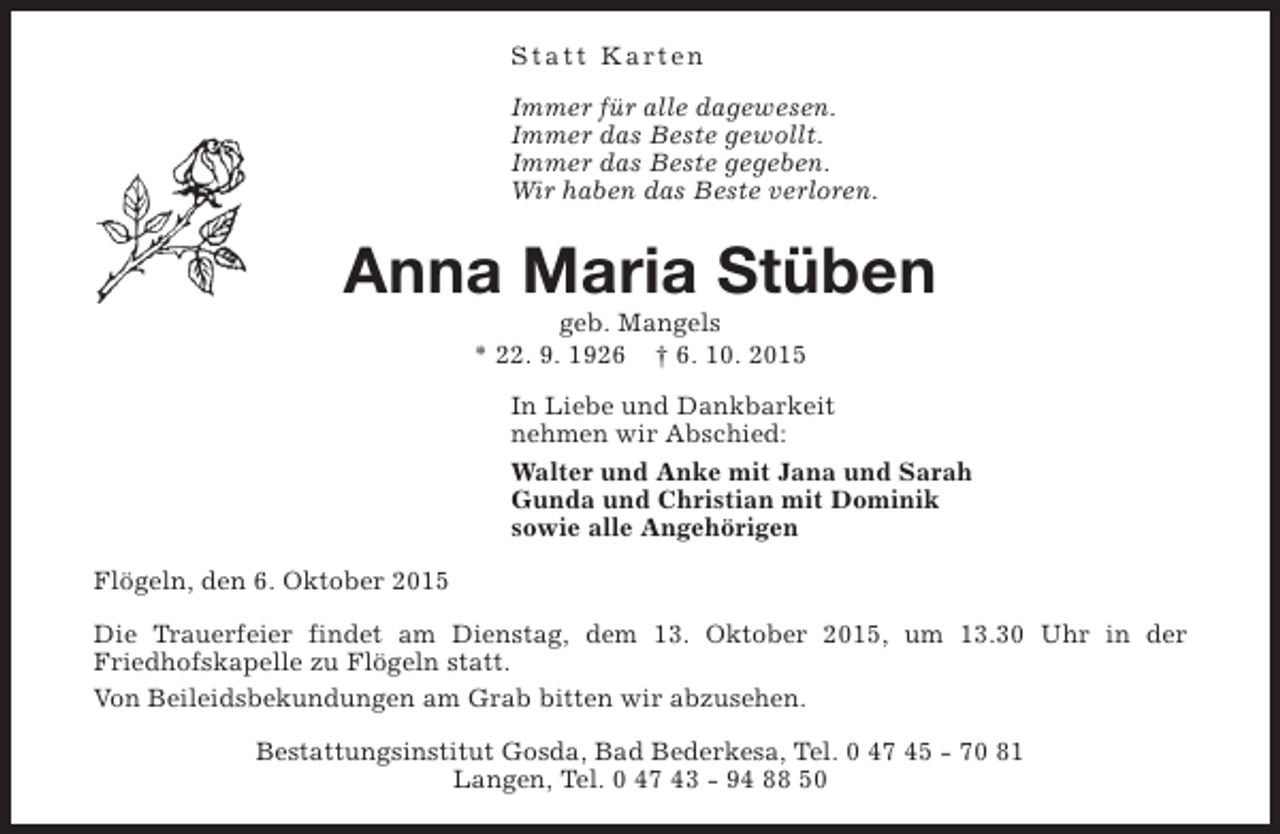 <p>Statt Karten<br />Immer für alle dagewesen.<br />Immer das Beste gewollt.<br />Immer das Beste gegeben.<br />Wir haben das Beste verloren.</p><p>Anna Maria Stüben<br />geb. Mangels<br />* 22. 9. 1926 † 6. 10. 2015</p><p>In Liebe und Dankbarkeit<br />nehmen wir Abschied:<br />Walter und Anke mit Jana und Sarah<br />Gunda und Christian mit Dominik<br />sowie alle Angehörigen<br />Flögeln, den 6. Oktober 2015<br />Die Trauerfeier findet am Dienstag, dem 13. Oktober 2015, um 13.30 Uhr in der<br />Friedhofskapelle zu Flögeln statt.<br />Von Beileidsbekundungen am Grab bitten wir abzusehen.<br />Bestattungsinstitut Gosda, Bad Bederkesa, Tel. 0 47 45 - 70 81<br />Langen, Tel. 0 47 43 - 94 88 50</p>