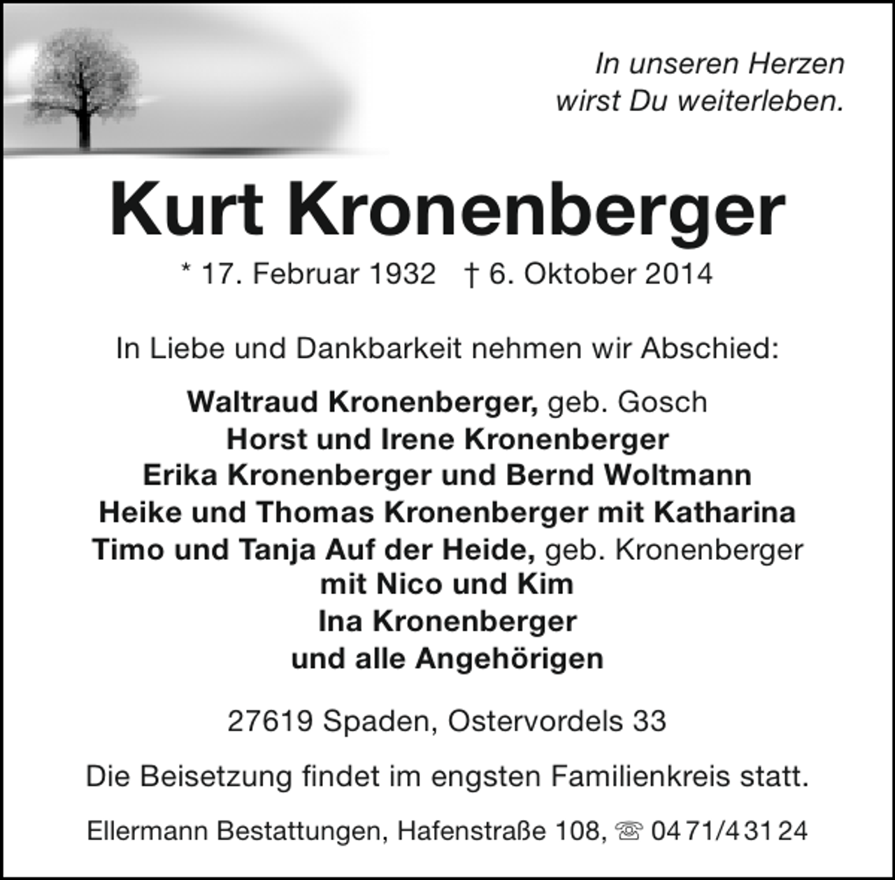 <p>In unseren Herzen<br />wirst Du weiterleben.</p><p>Kurt Kronenberger<br />* 17. Februar 1932 † 6. Oktober 2014</p><p>In Liebe und Dankbarkeit nehmen wir Abschied:<br />Waltraud Kronenberger, geb. Gosch<br />Horst und Irene Kronenberger<br />Erika Kronenberger und Bernd Woltmann<br />Heike und Thomas Kronenberger mit Katharina<br />Timo und Tanja Auf der Heide, geb. Kronenberger<br />mit Nico und Kim<br />Ina Kronenberger<br />und alle Angehörigen<br />27619 Spaden, Ostervordels 33<br />Die Beisetzung findet im engsten Familienkreis statt.<br />Ellermann Bestattungen, Hafenstraße 108,  04 71/4 31 24</p>