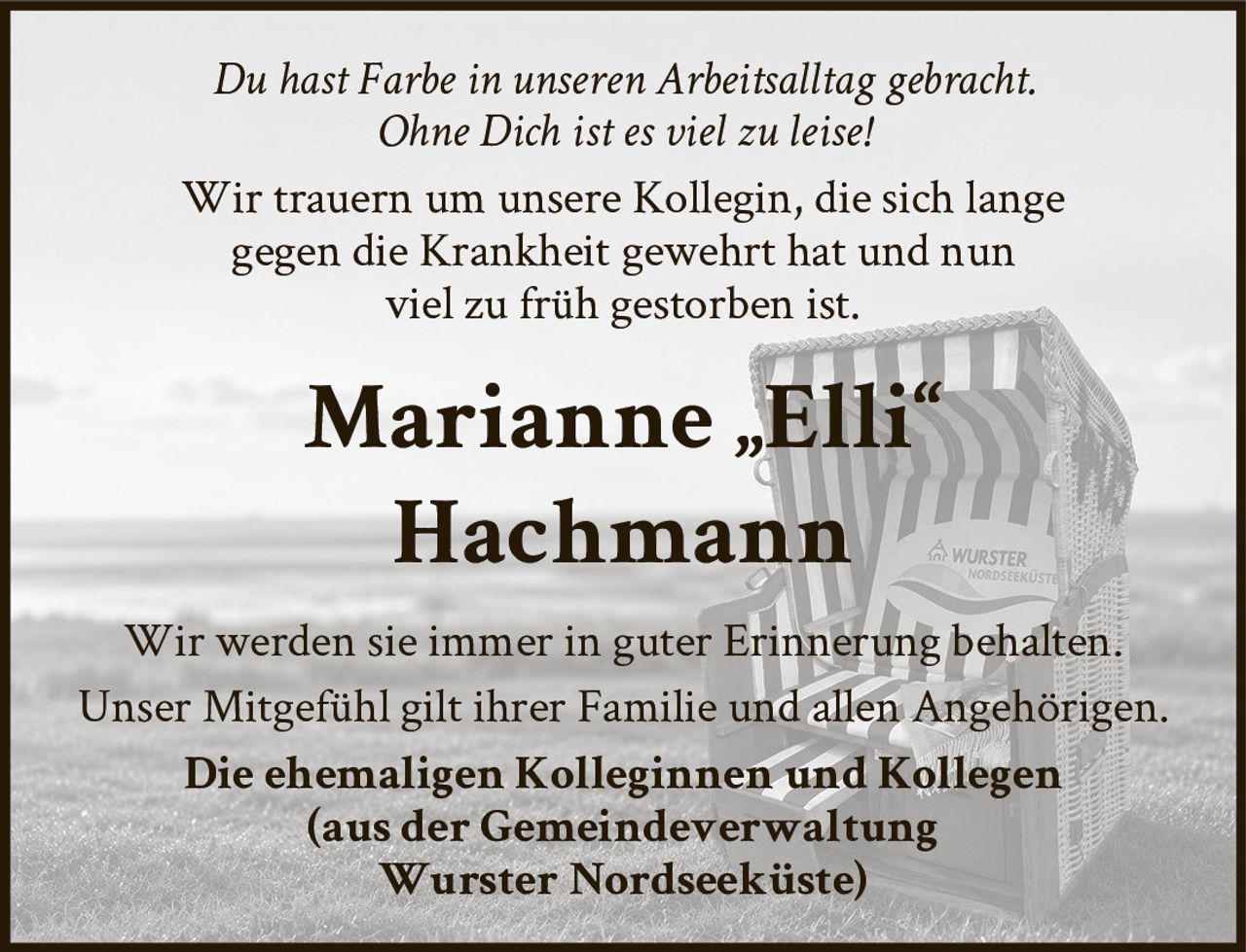 <p><i>Du hast Farbe in unseren Arbeitsalltag gebracht.<br/>Ohne Dich ist es viel zu leise!</i></p><p>Wir trauern um unsere Kollegin, die sich lange gegen die Krankheit gewehrt hat und nun viel zu früh gestorben ist.</p><p><strong>Marianne „Elli" Hachmann</strong></p><p>Wir werden sie immer in guter Erinnerung behalten.<br/>Unser Mitgefühl gilt ihrer Familie und allen Angehörigen.</p><p><strong>Die ehemaligen Kolleginnen und Kollegen<br/>(aus der Gemeindeverwaltung<br/>Wurster Nordseeküste)</strong></p>