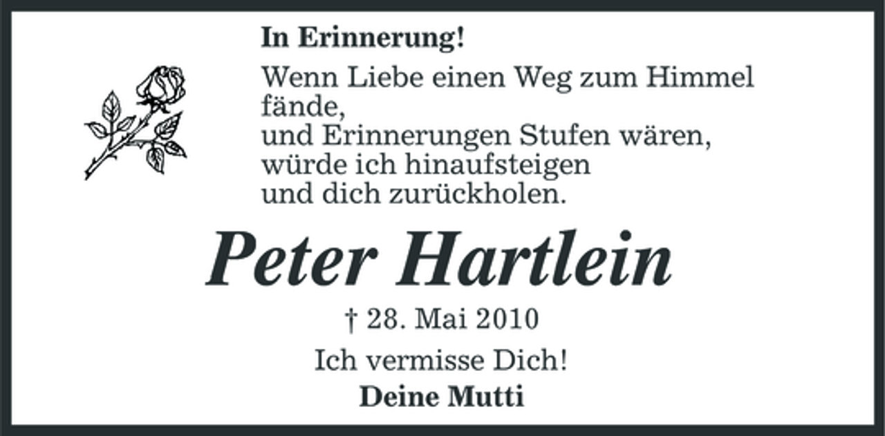 <p>In Erinnerung! Wenn Liebe einen Weg zum Himmel fände, und Erinnerungen Stufen wären, würde ich hinaufsteigen und dich zurückholen.</p><p>Peter Hartlein<br />† 28. Mai 2010 Ich vermisse Dich! Deine Mutti</p>
