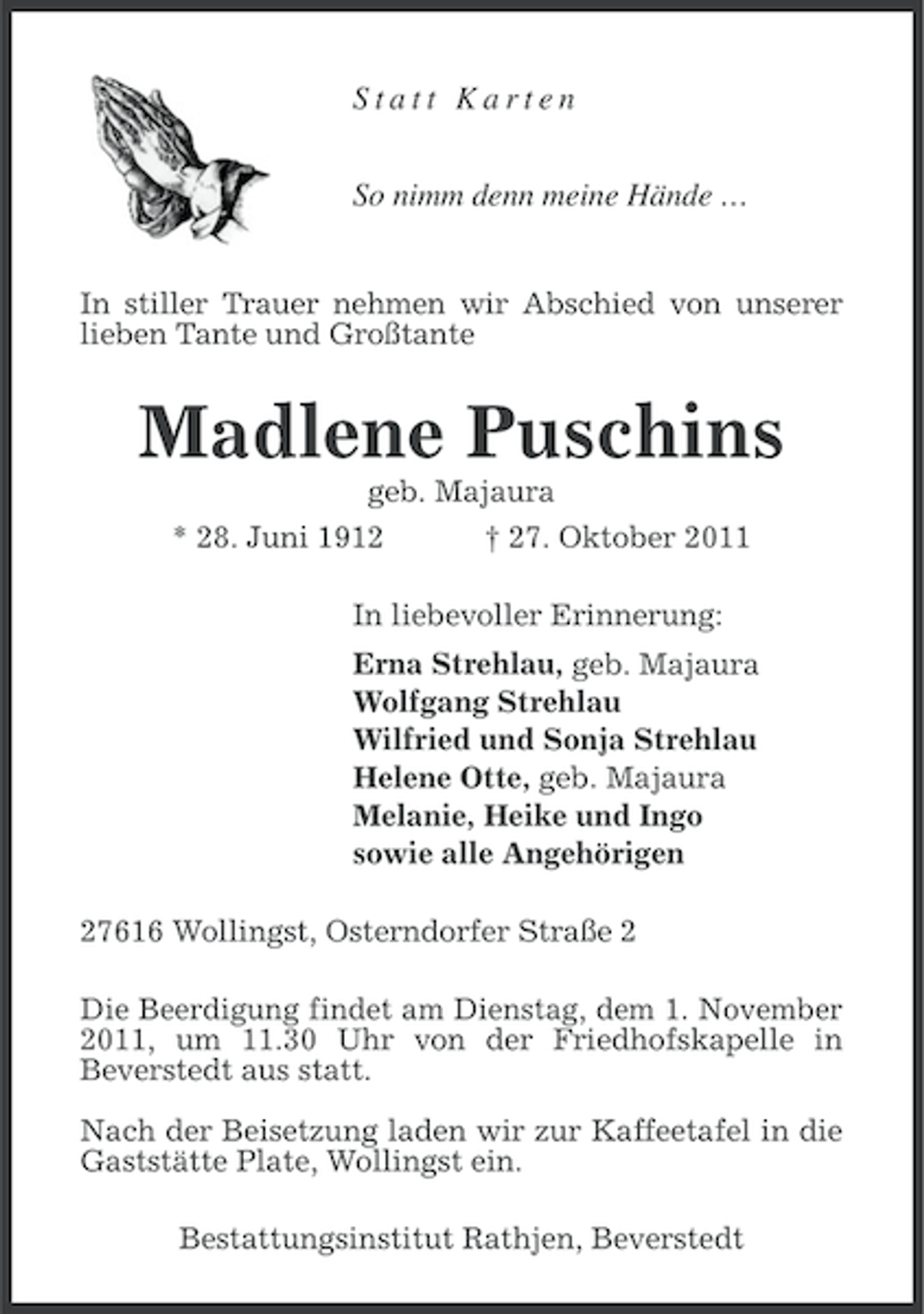 <p>Statt Karten<br />So nimm denn meine Hände …<br />In stiller Trauer nehmen wir Abschied von unserer<br />lieben Tante und Großtante</p><p>Madlene Puschins<br />geb. Majaura<br />* 28. Juni 1912<br />† 27. Oktober 2011<br />In liebevoller Erinnerung:<br />Erna Strehlau, geb. Majaura<br />Wolfgang Strehlau<br />Wilfried und Sonja Strehlau<br />Helene Otte, geb. Majaura<br />Melanie, Heike und Ingo<br />sowie alle Angehörigen<br />27616 Wollingst, Osterndorfer Straße 2<br />Die Beerdigung findet am Dienstag, dem 1. November<br />2011, um 11.30 Uhr von der Friedhofskapelle in<br />Beverstedt aus statt.<br />Nach der Beisetzung laden wir zur Kaffeetafel in die<br />Gaststätte Plate, Wollingst ein.<br />Bestattungsinstitut Rathjen, Beverstedt</p>