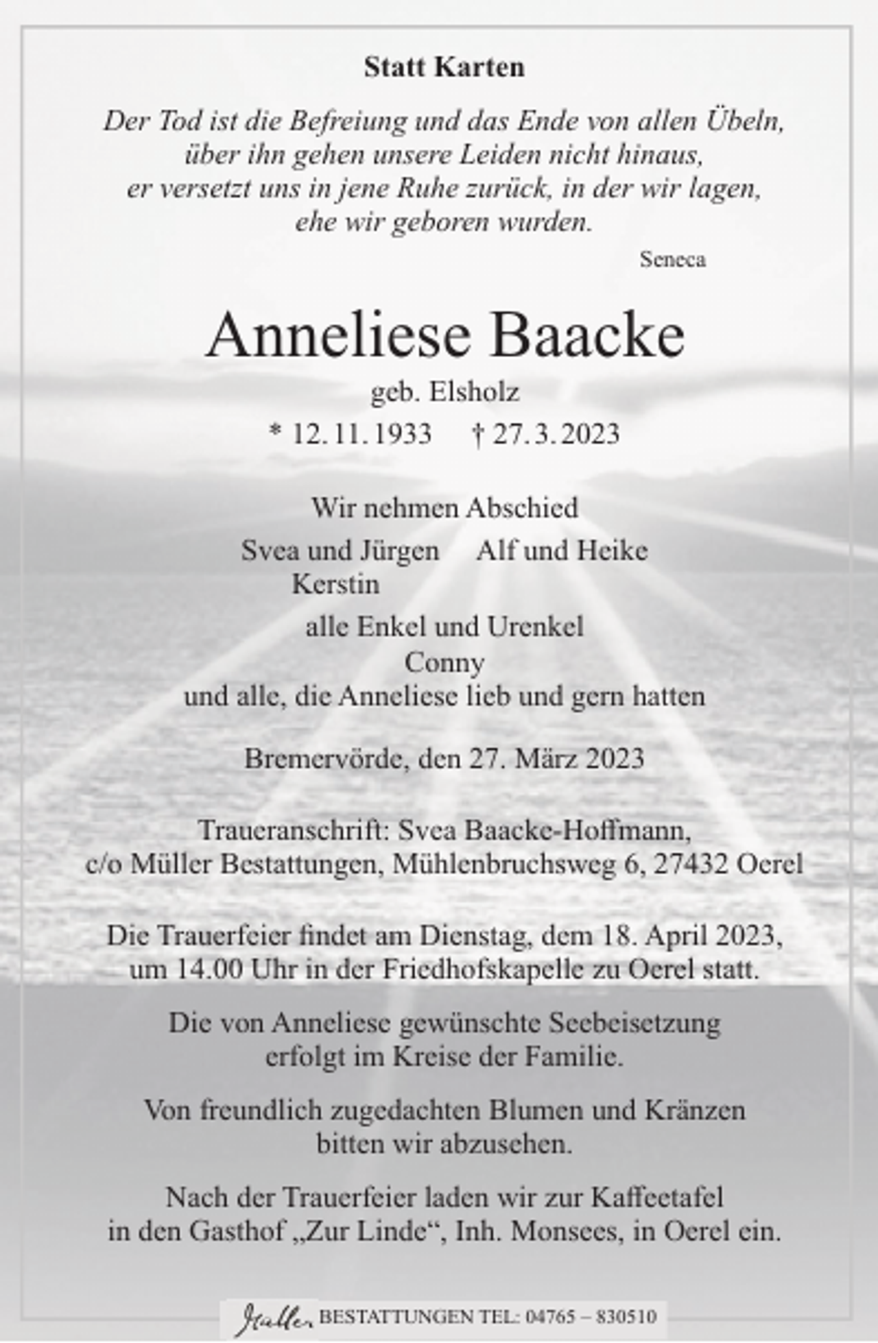 <p>Statt Karten<br />Der Tod ist die Befreiung und das Ende von allen Übeln,<br />über ihn gehen unsere Leiden nicht hinaus,<br />er versetzt uns in jene Ruhe zurück, in der wir lagen,<br />ehe wir geboren wurden.<br />Seneca</p><p>Anneliese Baacke<br />geb. Elsholz<br />* 12. 11. 1933 † 27. 3. 2023<br />Wir nehmen Abschied<br />Svea und Jürgen Alf und Heike<br />Kerstin<br />alle Enkel und Urenkel<br />Conny<br />und alle, die Anneliese lieb und gern hatten<br />Bremervörde, den 27. März 2023<br />Traueranschrift: Svea Baacke-Hoffmann,<br />c/o Müller Bestattungen, Mühlenbruchsweg 6, 27432 Oerel<br />Die Trauerfeier findet am Dienstag, dem 18. April 2023,<br />um 14.00 Uhr in der Friedhofskapelle zu Oerel statt.<br />Die von Anneliese gewünschte Seebeisetzung<br />erfolgt im Kreise der Familie.<br />Von freundlich zugedachten Blumen und Kränzen<br />bitten wir abzusehen.<br />Nach der Trauerfeier laden wir zur Kaffeetafel<br />in den Gasthof „Zur Linde“, Inh. Monsees, in Oerel ein.<br />BESTATTUNGEN TEL: 04765 – 830510</p>