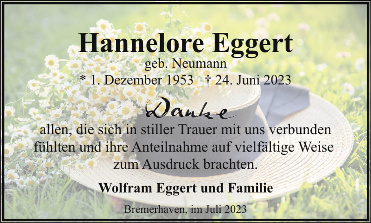 <p>Hannelore Eggert<br />geb. Neumann<br />* 1. Dezember 1953 † 24. Juni 2023</p><p>allen, die sich in stiller Trauer mit uns verbunden<br />fühlten und ihre Anteilnahme auf vielfältige Weise<br />zum Ausdruck brachten.<br />Wolfram Eggert und Familie<br />Bremerhaven, im Juli 2023</p>