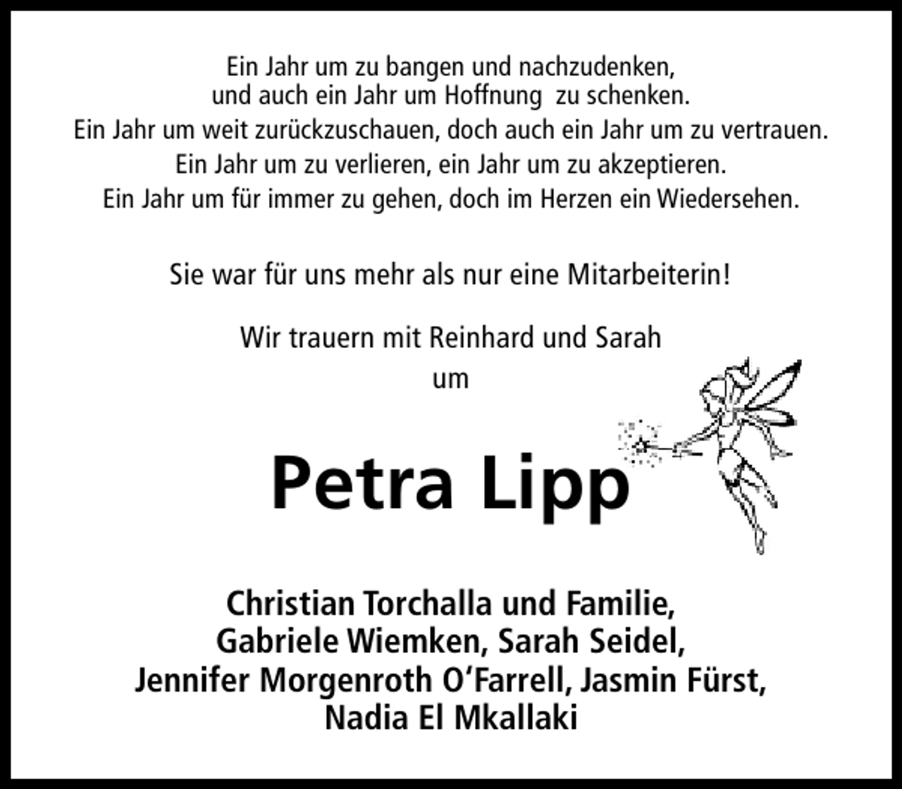 <p>Ein Jahr um zu bangen und nachzudenken,<br />und auch ein Jahr um Hoffnung zu schenken.<br />Ein Jahr um weit zurückzuschauen, doch auch ein Jahr um zu vertrauen.<br />Ein Jahr um zu verlieren, ein Jahr um zu akzeptieren.<br />Ein Jahr um für immer zu gehen, doch im Herzen ein Wiedersehen.</p><p>Sie war für uns mehr als nur eine Mitarbeiterin!<br />Wir trauern mit Reinhard und Sarah<br />um</p><p>Petra Lipp<br />Christian Torchalla und Familie,<br />Gabriele Wiemken, Sarah Seidel,<br />Jennifer Morgenroth O‘Farrell, Jasmin Fürst,<br />Nadia El Mkallaki</p>