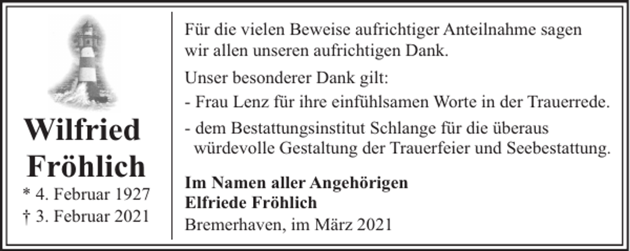 <p>Für die vielen Beweise aufrichtiger Anteilnahme sagen<br />wir allen unseren aufrichtigen Dank.</p><p>Wilfried<br />Fröhlich</p><p>* 4. Februar 1927<br />† 3. Februar 2021</p><p>Unser besonderer Dank gilt:<br />- Frau Lenz für ihre einfühlsamen Worte in der Trauerrede.<br />- dem Bestattungsinstitut Schlange für die überaus<br />würdevolle Gestaltung der Trauerfeier und Seebestattung.<br />Im Namen aller Angehörigen<br />Elfriede Fröhlich<br />Bremerhaven, im März 2021</p>