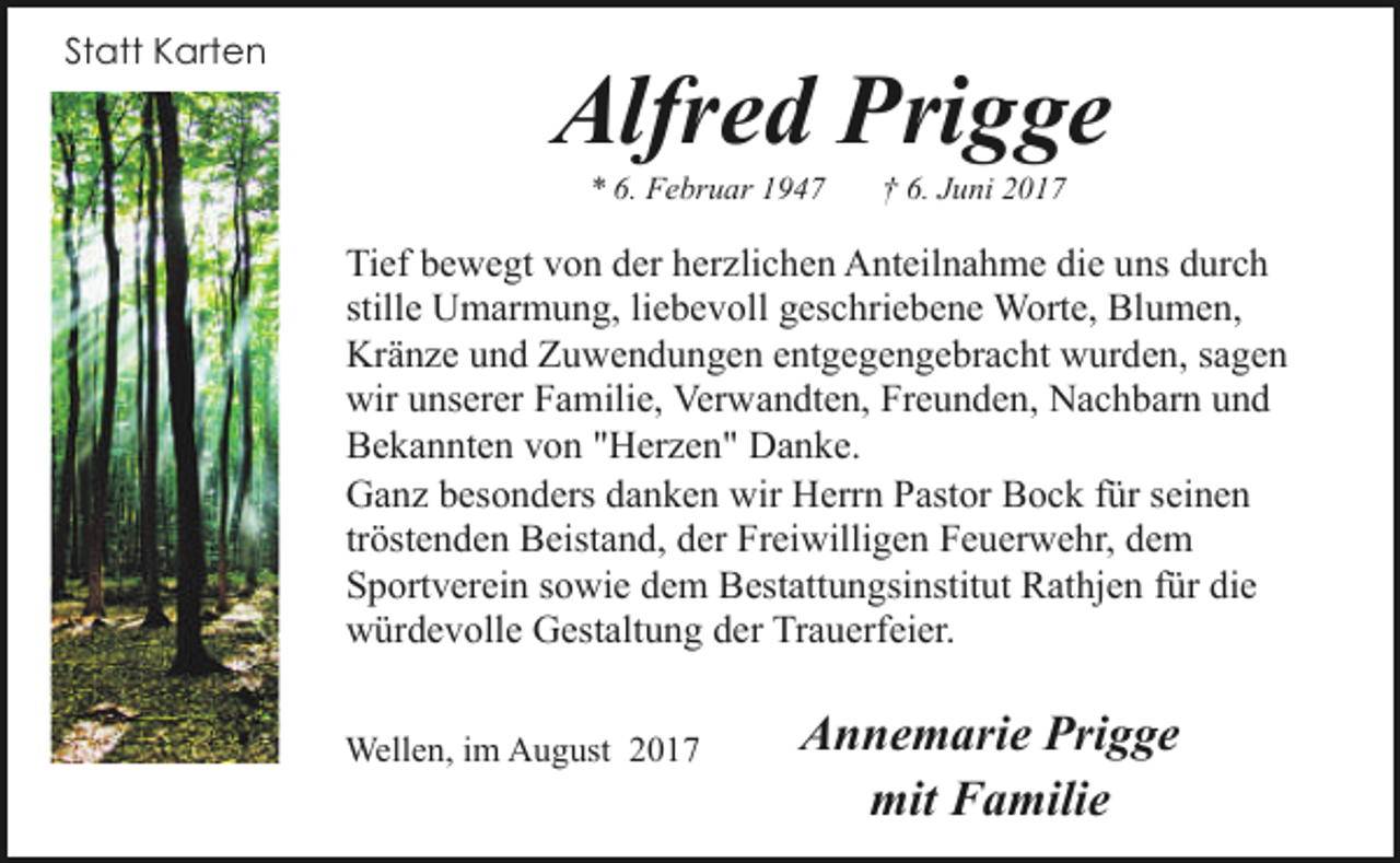 <p>Statt Karten</p><p>Alfred Prigge<br />* 6. Februar 1947</p><p>† 6. Juni 2017</p><p>Tief bewegt von der herzlichen Anteilnahme die uns durch<br />stille Umarmung, liebevoll geschriebene Worte, Blumen,<br />Kränze und Zuwendungen entgegengebracht wurden, sagen<br />wir unserer Familie, Verwandten, Freunden, Nachbarn und<br />Bekannten von "Herzen" Danke.<br />Ganz besonders danken wir Herrn Pastor Bock für seinen<br />tröstenden Beistand, der Freiwilligen Feuerwehr, dem<br />Sportverein sowie dem Bestattungsinstitut Rathjen für die<br />würdevolle Gestaltung der Trauerfeier.<br />Wellen, im August 2017</p><p>Annemarie Prigge<br />mit Familie</p>