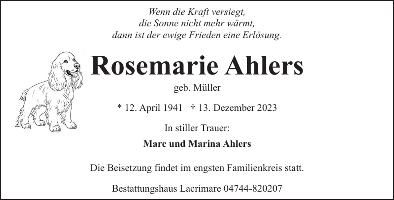 <p>Wenn die Kraft versiegt,<br />die Sonne nicht mehr wärmt,<br />dann ist der ewige Frieden eine Erlösung.</p><p>Rosemarie Ahlers<br />geb. Müller</p><p>* 12. April 1941 † 13. Dezember 2023<br />In stiller Trauer:<br />Marc und Marina Ahlers<br />Die Beisetzung findet im engsten Familienkreis statt.<br />Bestattungshaus Lacrimare 04744-820207</p>