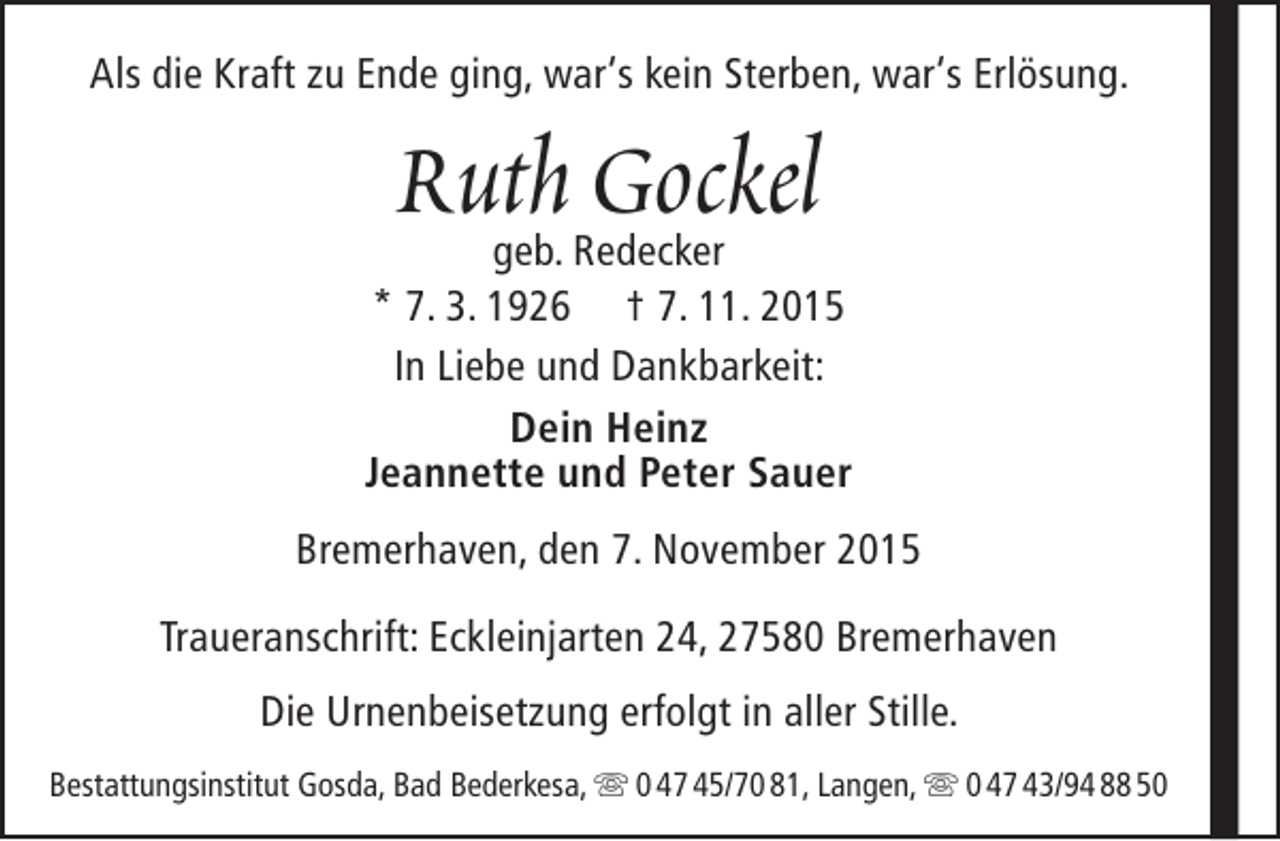 <p>Als die Kraft zu Ende ging, war‘s kein Sterben, war‘s Erlösung.</p><p>Ruth Gockel</p><p>geb. Redecker<br />* 7. 3. 1926 † 7. 11. 2015<br />In Liebe und Dankbarkeit:<br />Dein Heinz<br />Jeannette und Peter Sauer<br />Bremerhaven, den 7. November 2015<br />Traueranschrift: Eckleinjarten 24, 27580 Bremerhaven<br />Die Urnenbeisetzung erfolgt in aller Stille.<br />Bestattungsinstitut Gosda, Bad Bederkesa,  0 47 45/70 81, Langen,  0 47 43/94 88 50</p>