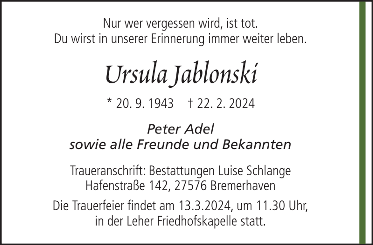<p>Nur wer vergessen wird, ist tot.<br />Du wirst in unserer Erinnerung immer weiter leben.</p><p>Ursula Jablonski<br />* 20. 9. 1943 † 22. 2. 2024<br />Peter Adel<br />sowie alle Freunde und Bekannten<br />Traueranschrift: Bestattungen Luise Schlange<br />Hafenstraße 142, 27576 Bremerhaven<br />Die Trauerfeier findet am 13.3.2024, um 11.30 Uhr,<br />in der Leher Friedhofskapelle statt.</p>