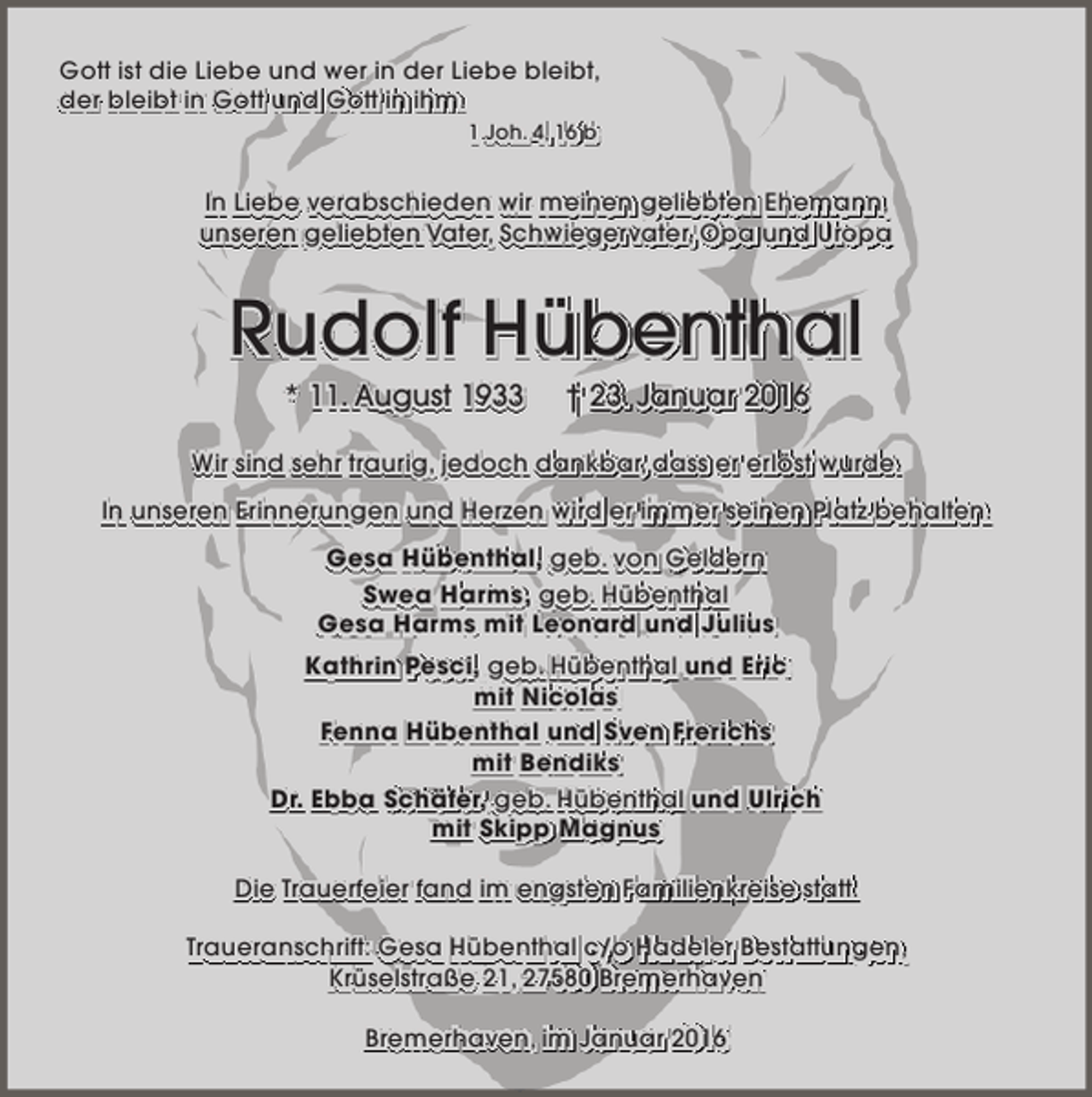 <p>Gott ist die Liebe und wer in der Liebe bleibt,<br />der bleibt in Gott und Gott in ihm.<br />1 Joh. 4, 16 b</p><p>In Liebe verabschieden wir meinen geliebten Ehemann,<br />unseren geliebten Vater, Schwiegervater, Opa und Uropa</p><p>Rudolf Hübenthal<br />* 11. August 1933</p><p>† 23. Januar 2016</p><p>Wir sind sehr traurig, jedoch dankbar, dass er erlöst wurde.<br />In unseren Erinnerungen und Herzen wird er immer seinen Platz behalten.<br />Gesa Hübenthal, geb. von Geldern<br />Swea Harms, geb. Hübenthal<br />Gesa Harms mit Leonard und Julius<br />Kathrin Pesci, geb. Hübenthal und Eric<br />mit Nicolas<br />Fenna Hübenthal und Sven Frerichs<br />mit Bendiks<br />Dr. Ebba Schäfer, geb. Hübenthal und Ulrich<br />mit Skipp Magnus<br />Die Trauerfeier fand im engsten Familienkreise statt.<br />Traueranschrift: Gesa Hübenthal c/o Hadeler Bestattungen,<br />Krüselstraße 21, 27580 Bremerhaven<br />Bremerhaven, im Januar 2016</p>