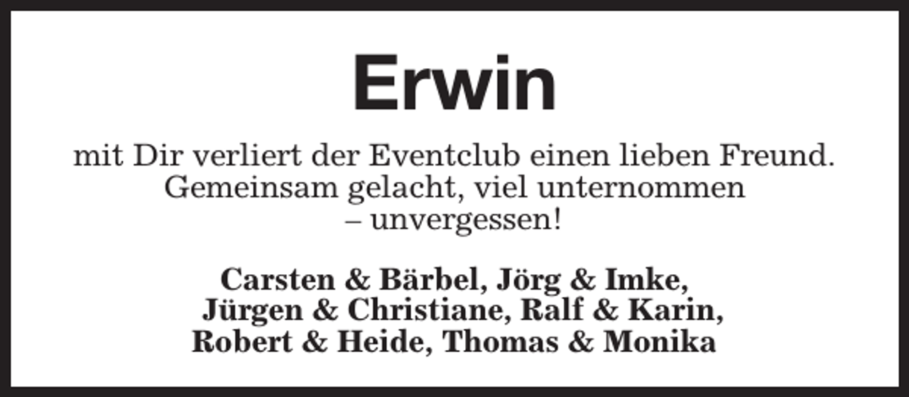 <p>Erwin</p><p>mit Dir verliert der Eventclub einen lieben Freund.<br />Gemeinsam gelacht, viel unternommen<br />– unvergessen!<br />Carsten &amp; Bärbel, Jörg &amp; Imke,<br />Jürgen &amp; Christiane, Ralf &amp; Karin,<br />Robert &amp; Heide, Thomas &amp; Monika</p>