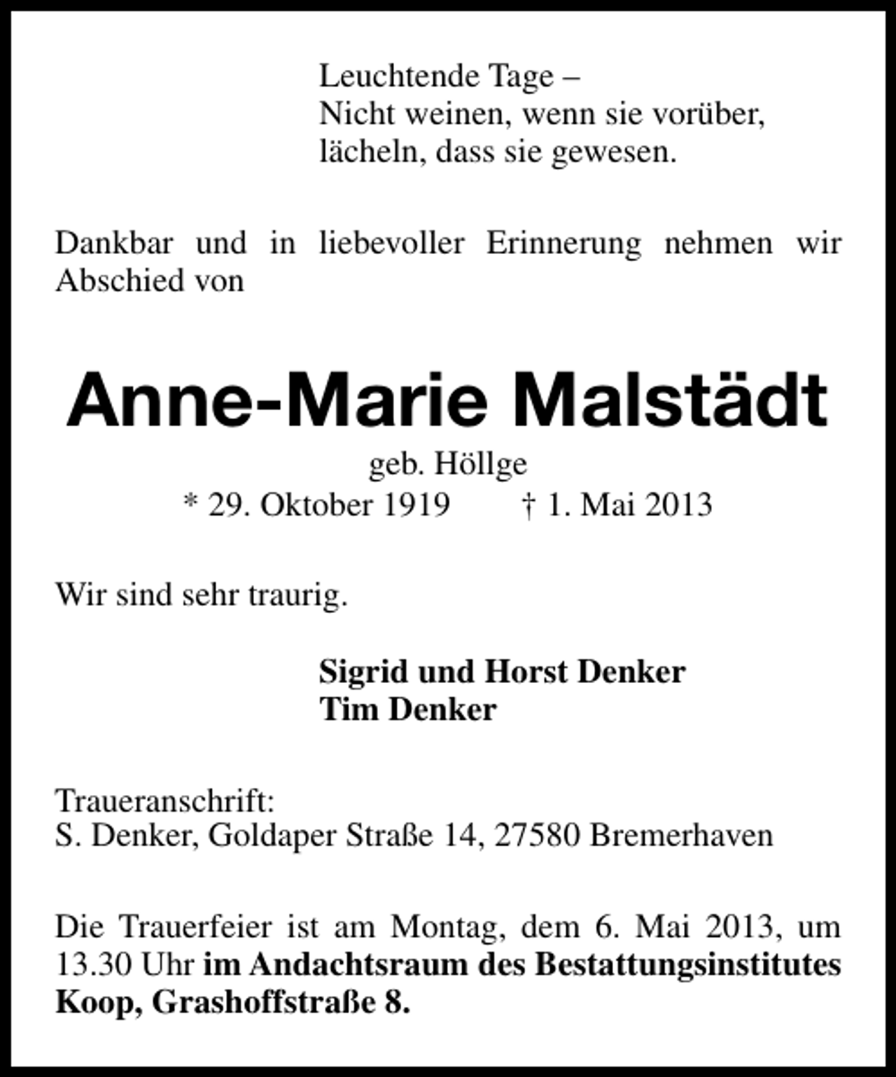 <p>Leuchtende Tage –<br />Nicht weinen, wenn sie vorüber,<br />lächeln, dass sie gewesen.<br />Dankbar und in liebevoller Erinnerung nehmen wir<br />Abschied von</p><p>Anne-Marie Malstädt<br />geb. Höllge<br />* 29. Oktober 1919<br />† 1. Mai 2013</p><p>Wir sind sehr traurig.<br />Sigrid und Horst Denker<br />Tim Denker<br />Traueranschrift:<br />S. Denker, Goldaper Straße 14, 27580 Bremerhaven<br />Die Trauerfeier ist am Montag, dem 6. Mai 2013, um<br />13.30 Uhr im Andachtsraum des Bestattungsinstitutes<br />Koop, Grashoffstraße 8.</p>