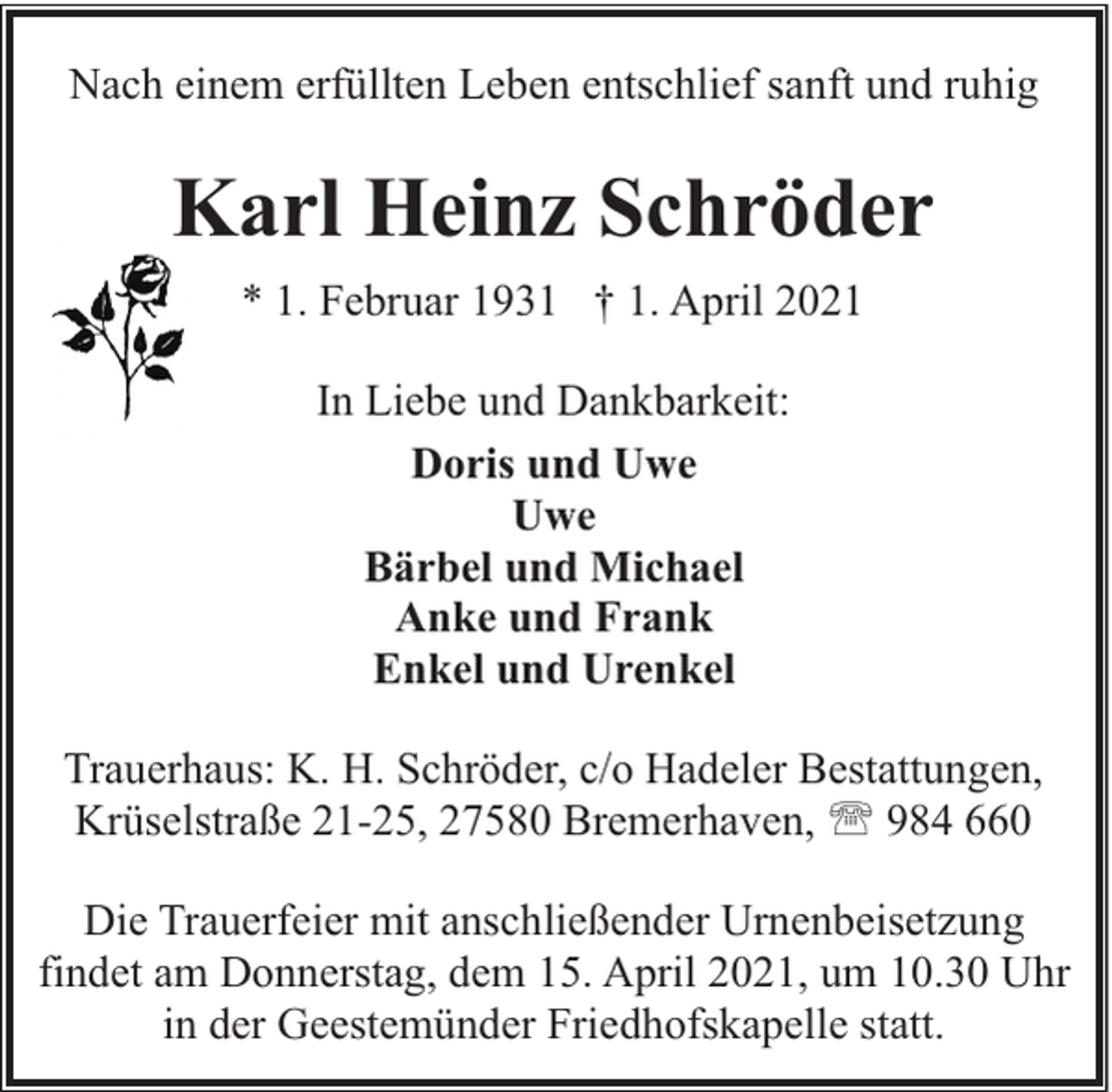 <p>Nach einem erfüllten Leben entschlief sanft und ruhig</p><p>Karl Heinz Schröder<br />* 1. Februar 1931 † 1. April 2021<br />In Liebe und Dankbarkeit:<br />Doris und Uwe<br />Uwe<br />Bärbel und Michael<br />Anke und Frank<br />Enkel und Urenkel<br />Trauerhaus: K. H. Schröder, c/o Hadeler Bestattungen,<br />Krüselstraße 21-25, 27580 Bremerhaven, ' 984 660<br />Die Trauerfeier mit anschließender Urnenbeisetzung<br />findet am Donnerstag, dem 15. April 2021, um 10.30 Uhr<br />in der Geestemünder Friedhofskapelle statt.</p>