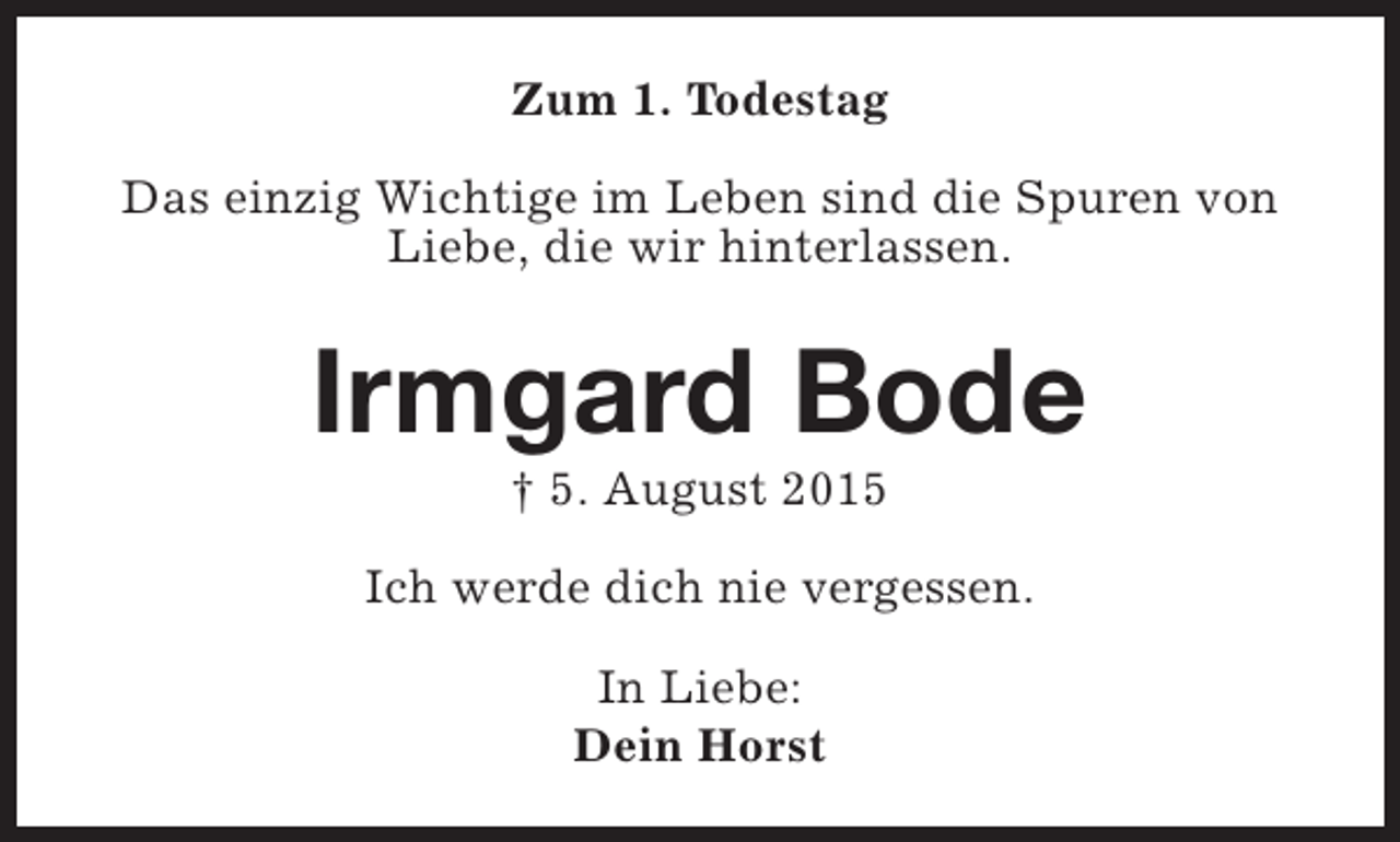 <p>Zum 1. Todestag<br />Das einzig Wichtige im Leben sind die Spuren von<br />Liebe, die wir hinterlassen.</p><p>Irmgard Bode<br />† 5. August 2015</p><p>Ich werde dich nie vergessen.<br />In Liebe:<br />Dein Horst</p>