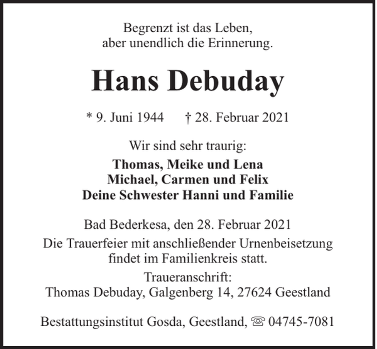 <p>Begrenzt ist das Leben,<br />aber unendlich die Erinnerung.</p><p>Hans Debuday<br />* 9. Juni 1944</p><p>† 28. Februar 2021</p><p>Wir sind sehr traurig:<br />Thomas, Meike und Lena<br />Michael, Carmen und Felix<br />Deine Schwester Hanni und Familie<br />Bad Bederkesa, den 28. Februar 2021<br />Die Trauerfeier mit anschließender Urnenbeisetzung<br />findet im Familienkreis statt.<br />Traueranschrift:<br />Thomas Debuday, Galgenberg 14, 27624 Geestland<br />Bestattungsinstitut Gosda, Geestland,</p><p>04745-7081</p>