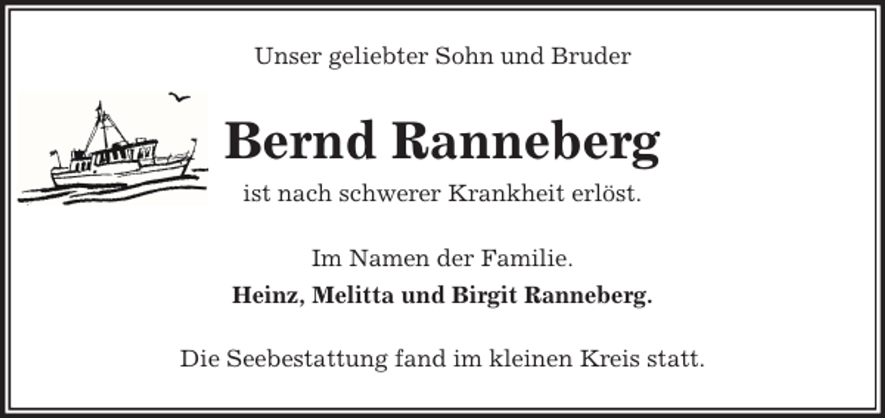 <p>Unser geliebter Sohn und Bruder</p><p>Bernd Ranneberg<br />ist nach schwerer Krankheit erlöst.<br />Im Namen der Familie.<br />Heinz, Melitta und Birgit Ranneberg.<br />Die Seebestattung fand im kleinen Kreis statt.</p>