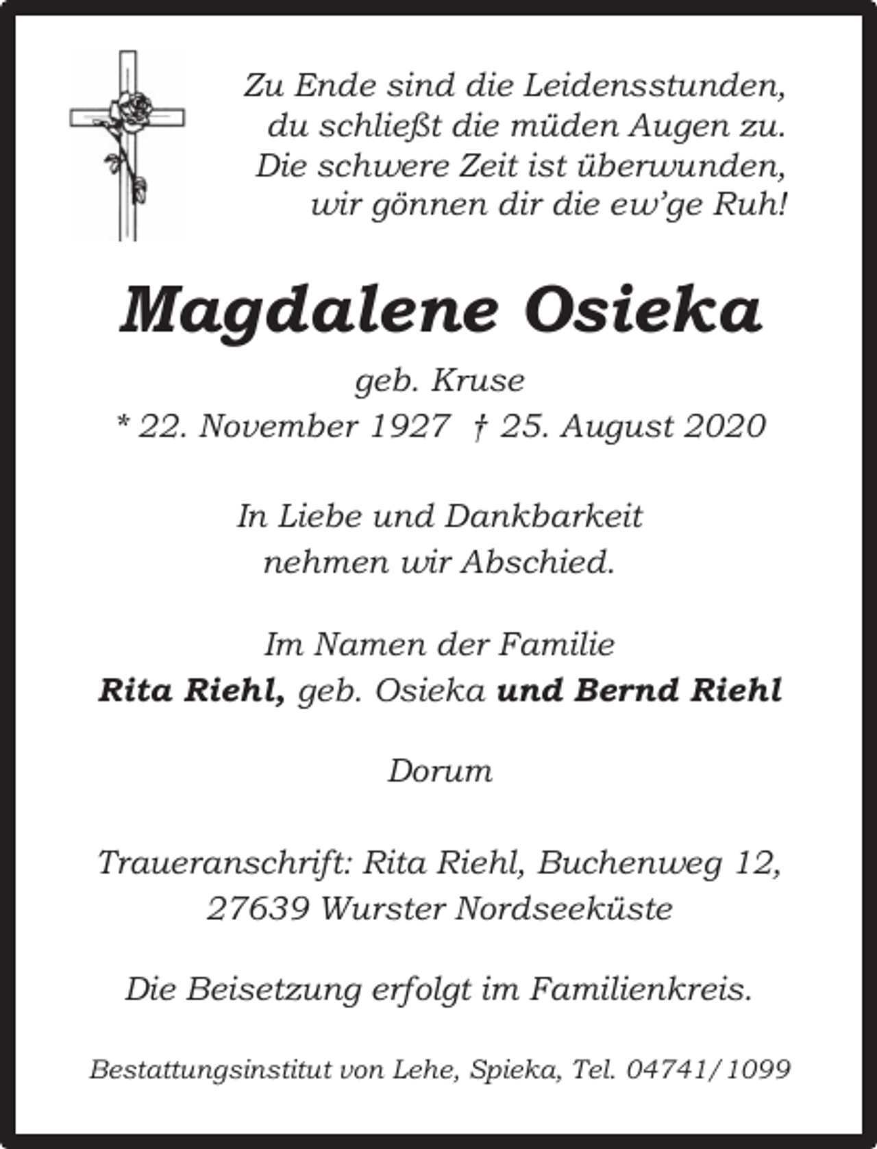 <p>Zu Ende sind die Leidensstunden,<br />du schließt die müden Augen zu.<br />Die schwere Zeit ist überwunden,<br />wir gönnen dir die ew’ge Ruh!</p><p>Magdalene Osieka<br />geb. Kruse<br />* 22. November 1927 † 25. August 2020<br />In Liebe und Dankbarkeit<br />nehmen wir Abschied.<br />Im Namen der Familie<br />Rita Riehl, geb. Osieka und Bernd Riehl<br />Dorum<br />Traueranschrift: Rita Riehl, Buchenweg 12,<br />27639 Wurster Nordseeküste<br />Die Beisetzung erfolgt im Familienkreis.<br />Bestattungsinstitut von Lehe, Spieka, Tel. 04741/1099</p>