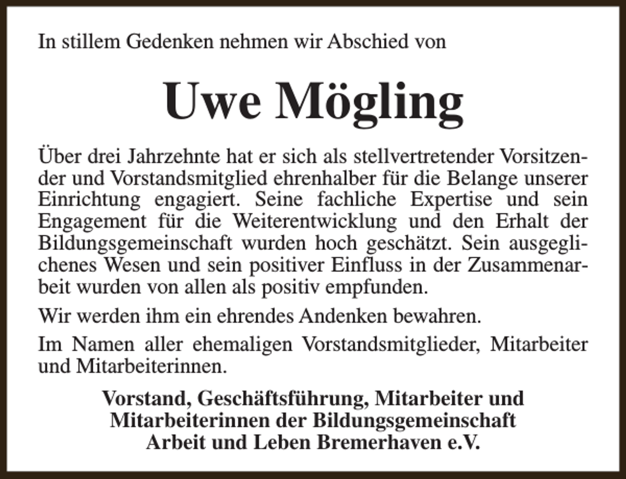 <p>In stillem Gedenken nehmen wir Abschied von</p><p>Uwe Mögling<br />Über drei Jahrzehnte hat er sich als stellvertretender Vorsitzender und Vorstandsmitglied ehrenhalber für die Belange unserer<br />Einrichtung engagiert. Seine fachliche Expertise und sein<br />Engagement für die Weiterentwicklung und den Erhalt der<br />Bildungsgemeinschaft wurden hoch geschätzt. Sein ausgeglichenes Wesen und sein positiver Einfluss in der Zusammenarbeit wurden von allen als positiv empfunden.<br />Wir werden ihm ein ehrendes Andenken bewahren.<br />Im Namen aller ehemaligen Vorstandsmitglieder, Mitarbeiter<br />und Mitarbeiterinnen.<br />Vorstand, Geschäftsführung, Mitarbeiter und<br />Mitarbeiterinnen der Bildungsgemeinschaft<br />Arbeit und Leben Bremerhaven e.V.</p>