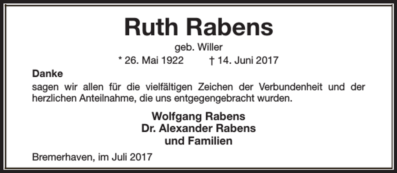 <p>Ruth Rabens</p><p>geb. Willer<br />* 26. Mai 1922<br />† 14. Juni 2017<br />Danke<br />sagen wir allen für die vielfältigen Zeichen der Verbundenheit und der<br />herzlichen Anteilnahme, die uns entgegengebracht wurden.</p><p>Wolfgang Rabens<br />Dr. Alexander Rabens<br />und Familien<br />Bremerhaven, im Juli 2017</p>