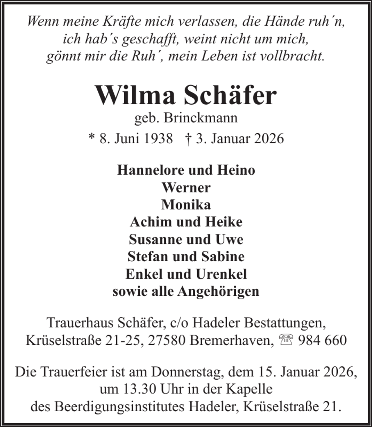 <p>Wenn meine Kräfte mich verlassen, die Hände ruh´n,<br />ich hab´s geschafft, weint nicht um mich,<br />gönnt mir die Ruh´, mein Leben ist vollbracht.</p><p>Wilma Schäfer</p><p>geb. Brinckmann<br />* 8. Juni 1938 † 3. Januar 2026<br />Hannelore und Heino<br />Werner<br />Monika<br />Achim und Heike<br />Susanne und Uwe<br />Stefan und Sabine<br />Enkel und Urenkel<br />sowie alle Angehörigen<br />Trauerhaus Schäfer, c/o Hadeler Bestattungen,<br />Krüselstraße 21-25, 27580 Bremerhaven, ' 984 660<br />Die Trauerfeier ist am Donnerstag, dem 15. Januar 2026,<br />um 13.30 Uhr in der Kapelle<br />des Beerdigungsinstitutes Hadeler, Krüselstraße 21.</p>