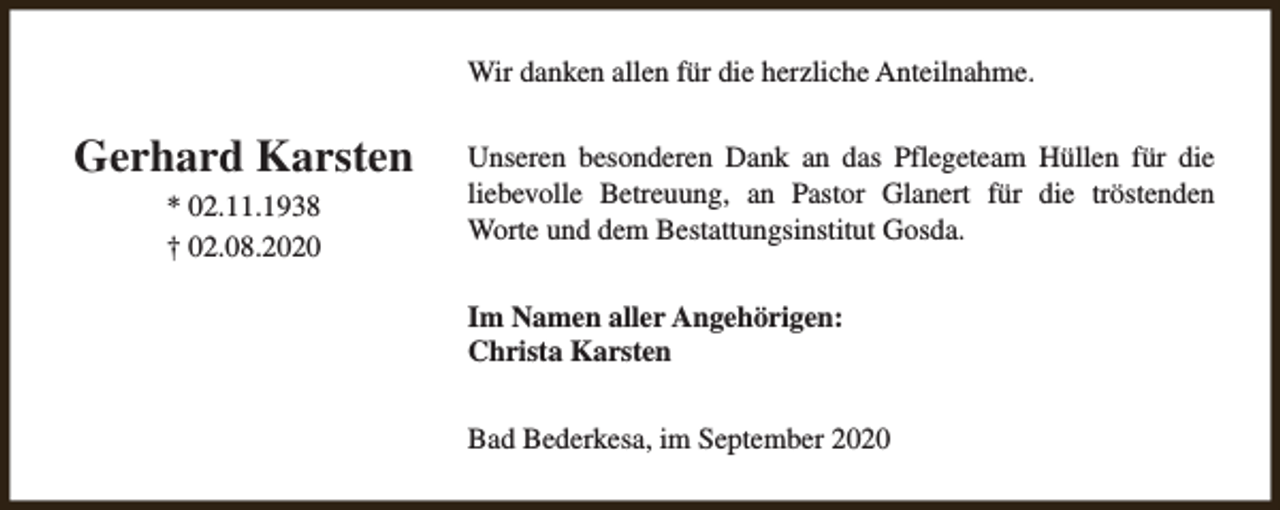 <p>Wir danken allen für die herzliche Anteilnahme.</p><p>Gerhard Karsten<br />* 02.11.1938<br />† 02.08.2020</p><p>Unseren besonderen Dank an das Pflegeteam Hüllen für die<br />liebevolle Betreuung, an Pastor Glanert für die tröstenden<br />Worte und dem Bestattungsinstitut Gosda.<br />Im Namen aller Angehörigen:<br />Christa Karsten<br />Bad Bederkesa, im September 2020</p>