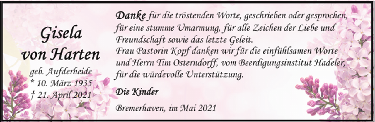 <p>geb. Aufderheide<br />* 10. März 1935<br />† 21. April 2021</p>
<p>für die tröstenden Worte, geschrieben oder gesprochen,<br />für eine stumme Umarmung, für alle Zeichen der Liebe und<br />Freundschaft sowie das letzte Geleit.<br />Frau Pastorin Kopf danken wir für die einfühlsamen Worte<br />und Herrn Tim Osterndorff, vom Beerdigungsinstitut Hadeler,<br />für die würdevolle Unterstützung.<br />Bremerhaven, im Mai 2021</p>