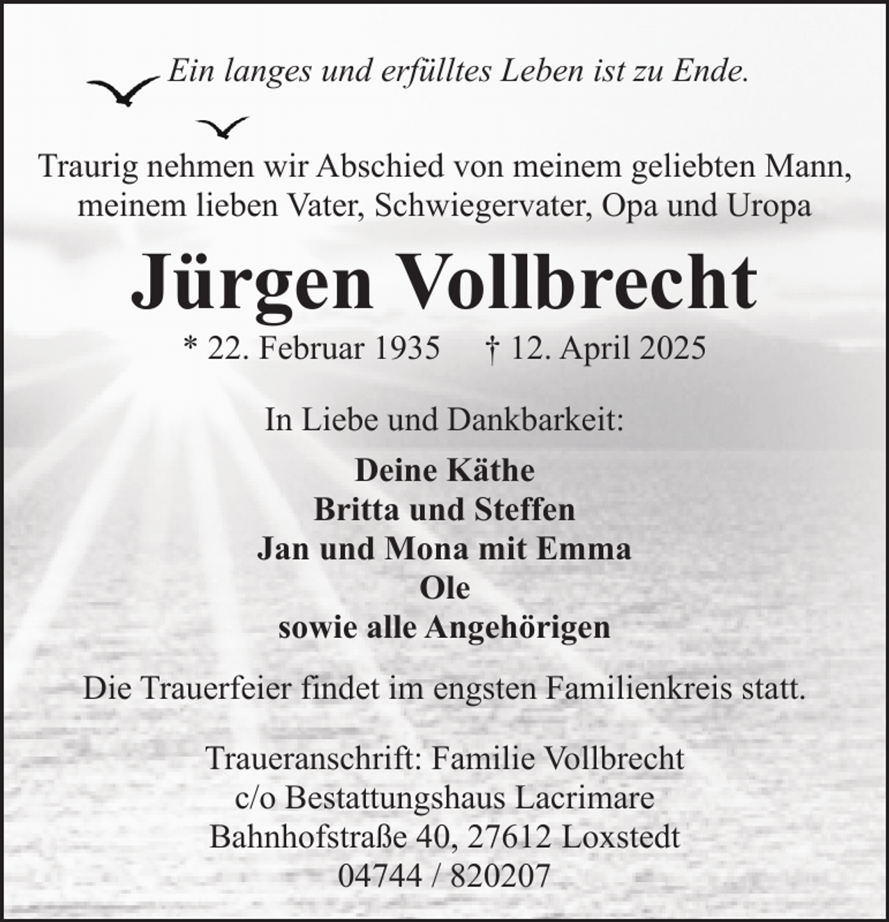 <p>Ein langes und erfülltes Leben ist zu Ende.<br />Traurig nehmen wir Abschied von meinem geliebten Mann,<br />meinem lieben Vater, Schwiegervater, Opa und Uropa</p><p>Jürgen Vollbrecht<br />* 22. Februar 1935</p><p>† 12. April 2025</p><p>In Liebe und Dankbarkeit:<br />Deine Käthe<br />Britta und Steffen<br />Jan und Mona mit Emma<br />Ole<br />sowie alle Angehörigen<br />Die Trauerfeier findet im engsten Familienkreis statt.<br />Traueranschrift: Familie Vollbrecht<br />c/o Bestattungshaus Lacrimare<br />Bahnhofstraße 40, 27612 Loxstedt<br />04744 / 820207</p>