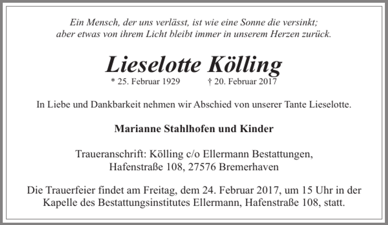<p>Ein Mensch, der uns verlässt, ist wie eine Sonne die versinkt;<br />aber etwas von ihrem Licht bleibt immer in unserem Herzen zurück.</p><p>Lieselotte Kölling<br />* 25. Februar 1929</p><p>† 20. Februar 2017</p><p>In Liebe und Dankbarkeit nehmen wir Abschied von unserer Tante Lieselotte.</p><p>Marianne Stahlhofen und Kinder<br />Traueranschrift: Kölling c/o Ellermann Bestattungen,<br />Hafenstraße 108, 27576 Bremerhaven<br />Die Trauerfeier findet am Freitag, dem 24. Februar 2017, um 15 Uhr in der<br />Kapelle des Bestattungsinstitutes Ellermann, Hafenstraße 108, statt.</p>