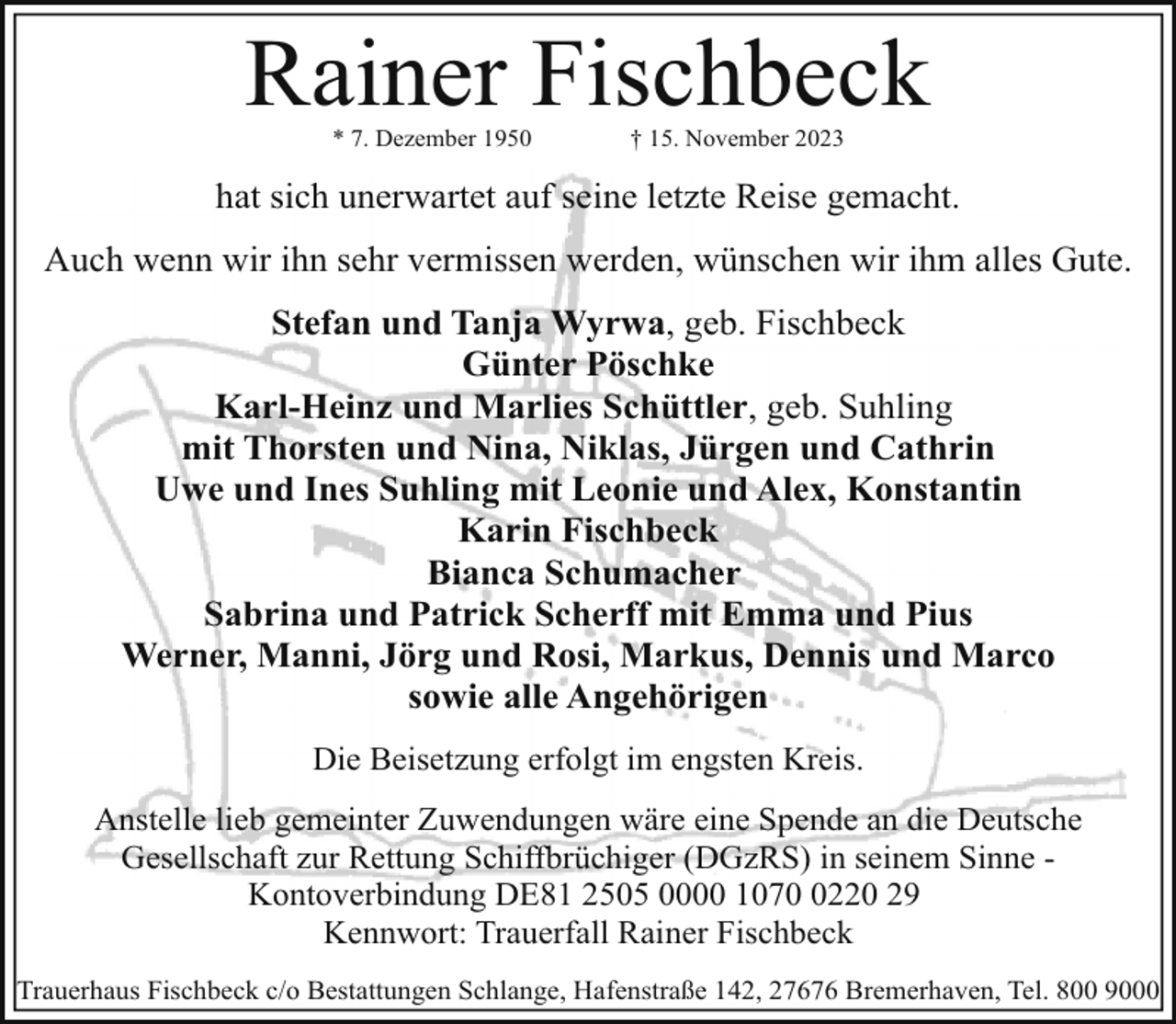 <p>Rainer Fischbeck<br />* 7. Dezember 1950</p><p>† 15. November 2023</p><p>hat sich unerwartet auf seine letzte Reise gemacht.<br />Auch wenn wir ihn sehr vermissen werden, wünschen wir ihm alles Gute.<br />Stefan und Tanja Wyrwa, geb. Fischbeck<br />Günter Pöschke<br />Karl-Heinz und Marlies Schüttler, geb. Suhling<br />mit Thorsten und Nina, Niklas, Jürgen und Cathrin<br />Uwe und Ines Suhling mit Leonie und Alex, Konstantin<br />Karin Fischbeck<br />Bianca Schumacher<br />Sabrina und Patrick Scherff mit Emma und Pius<br />Werner, Manni, Jörg und Rosi, Markus, Dennis und Marco<br />sowie alle Angehörigen<br />Die Beisetzung erfolgt im engsten Kreis.<br />Anstelle lieb gemeinter Zuwendungen wäre eine Spende an die Deutsche<br />Gesellschaft zur Rettung Schiffbrüchiger (DGzRS) in seinem Sinne Kontoverbindung DE81 2505 0000 107220 29<br />Kennwort: Trauerfall Rainer Fischbeck<br />Trauerhaus Fischbeck c/o Bestattungen Schlange, Hafenstraße 142, 27676 Bremerhaven, Tel. 800 9000</p>