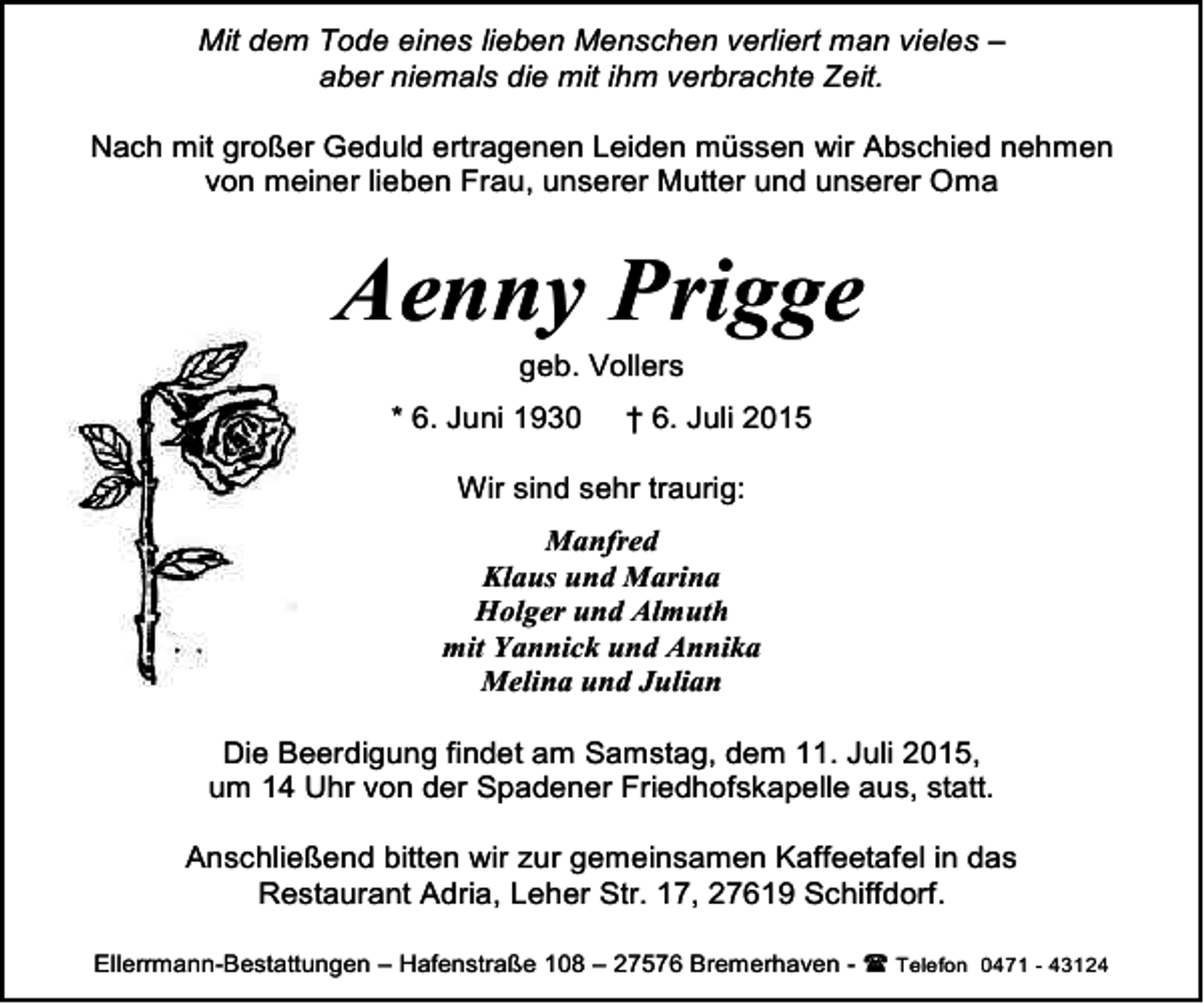 <p>Mit dem Tode eines lieben Menschen verliert man vieles –<br />aber niemals die mit ihm verbrachte Zeit.<br />Nach mit großer Geduld ertragenen Leiden müssen wir Abschied nehmen<br />von meiner lieben Frau, unserer Mutter und unserer Oma</p><p>Aenny Prigge<br />geb. Vollers</p><p>* 6. Juni 1930</p><p>† 6. Juli 2015</p><p>Wir sind sehr traurig:<br />Manfred<br />Klaus und Marina<br />Holger und Almuth<br />mit Yannick und Annika<br />Melina und Julian<br />Die Beerdigung findet am Samstag, dem 11. Juli 2015,<br />um 14 Uhr von der Spadener Friedhofskapelle aus, statt.<br />Anschließend bitten wir zur gemeinsamen Kaffeetafel in das<br />Restaurant Adria, Leher Str. 17, 27619 Schiffdorf.<br />Ellerrmann-Bestattungen – Hafenstraße 108 – 27576 Bremerhaven -  Telefon 0471 - 43124</p>