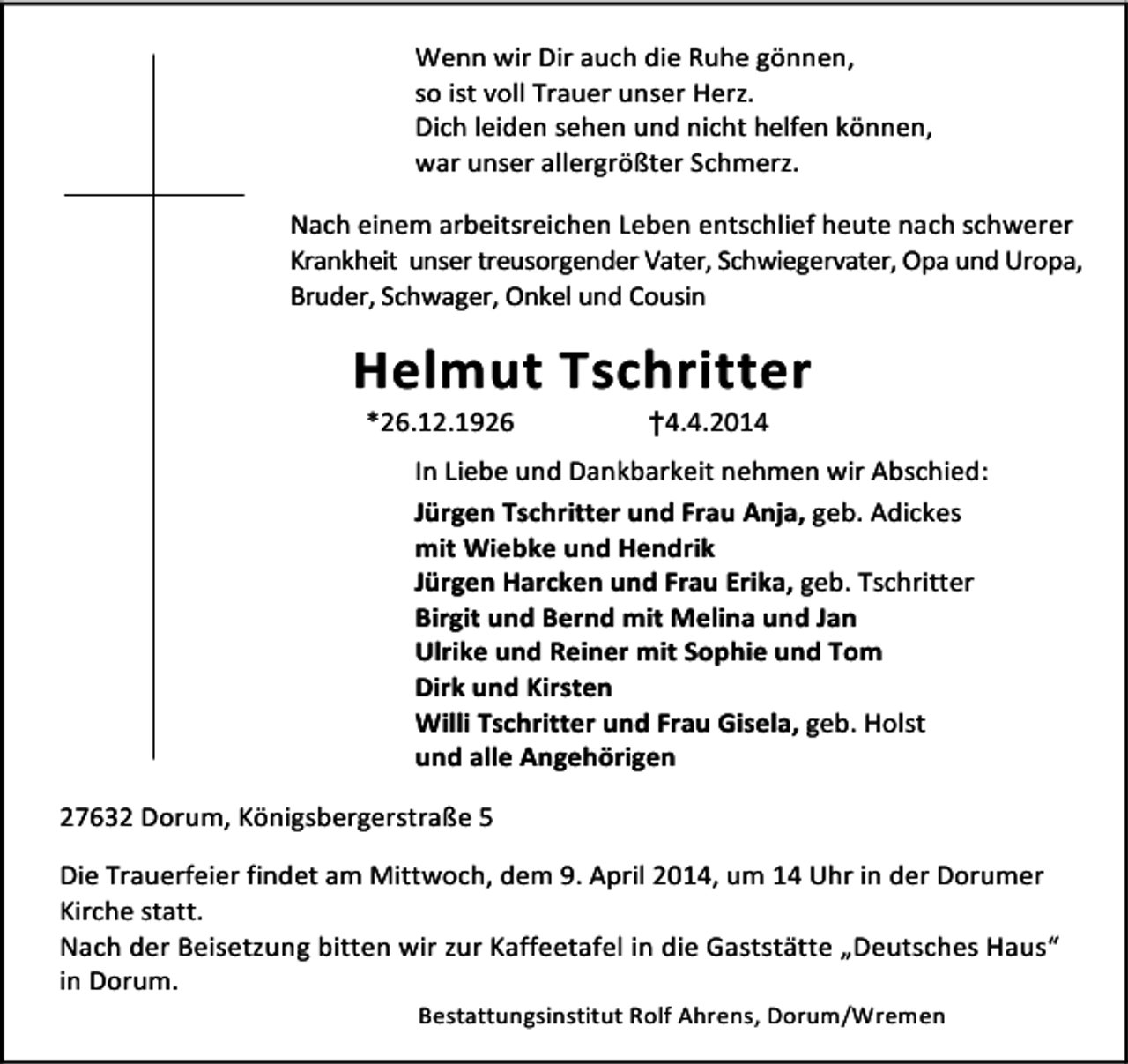<p>Wenn wir Dir auch die Ruhe gönnen,<br />so ist voll Trauer unser Herz.<br />Dich leiden sehen und nicht helfen können,<br />war unser allergrößter Schmerz.<br />Nach einem arbeitsreichen Leben entschlief heute nach schwerer<br />Krankheit unser treusorgender Vater, Schwiegervater, Opa und Uropa,<br />Bruder, Schwager, Onkel und Cousin</p><p>Helmut Tschritter<br />*26.12.1926</p><p>†4.4.2014</p><p>In Liebe und Dankbarkeit nehmen wir Abschied:<br />Jürgen Tschritter und Frau Anja, geb. Adickes<br />mit Wiebke und Hendrik<br />Jürgen Harcken und Frau Erika, geb. Tschritter<br />Birgit und Bernd mit Melina und Jan<br />Ulrike und Reiner mit Sophie und Tom<br />Dirk und Kirsten<br />Willi Tschritter und Frau Gisela, geb. Holst<br />und alle Angehörigen<br />27632 Dorum, Königsbergerstraße 5<br />Die Trauerfeier findet am Mittwoch, dem 9. April 2014, um 14 Uhr in der Dorumer<br />Kirche statt.<br />Nach der Beisetzung bitten wir zur Kaffeetafel in die Gaststätte „Deutsches Haus“<br />in Dorum.<br />Bestattungsinstitut Rolf Ahrens, Dorum/Wremen</p>