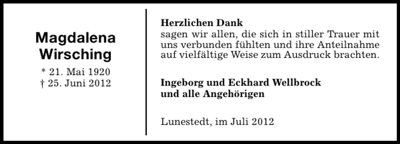 <p>Magdalena<br />Wirsching<br />* 21. Mai 1920<br />† 25. Juni 2012</p><p>Herzlichen Dank<br />sagen wir allen, die sich in stiller Trauer mit<br />uns verbunden fühlten und ihre Anteilnahme<br />auf vielfältige Weise zum Ausdruck brachten.<br />Ingeborg und Eckhard Wellbrock<br />und alle Angehörigen<br />Lunestedt, im Juli 2012</p>
