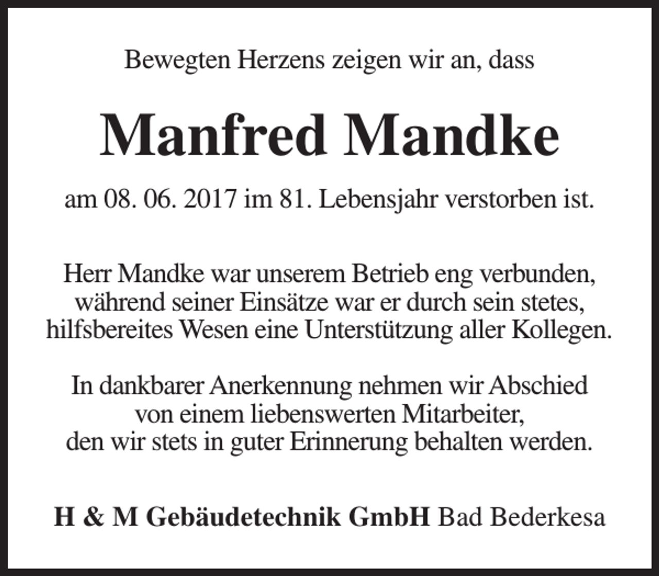 <p>Bewegten Herzens zeigen wir an, dass</p><p>Manfred Mandke<br />am 08. 06. 2017 im 81. Lebensjahr verstorben ist.<br />Herr Mandke war unserem Betrieb eng verbunden,<br />während seiner Einsätze war er durch sein stetes,<br />hilfsbereites Wesen eine Unterstützung aller Kollegen.<br />In dankbarer Anerkennung nehmen wir Abschied<br />von einem liebenswerten Mitarbeiter,<br />den wir stets in guter Erinnerung behalten werden.<br />H &amp; M Gebäudetechnik GmbH Bad Bederkesa</p>