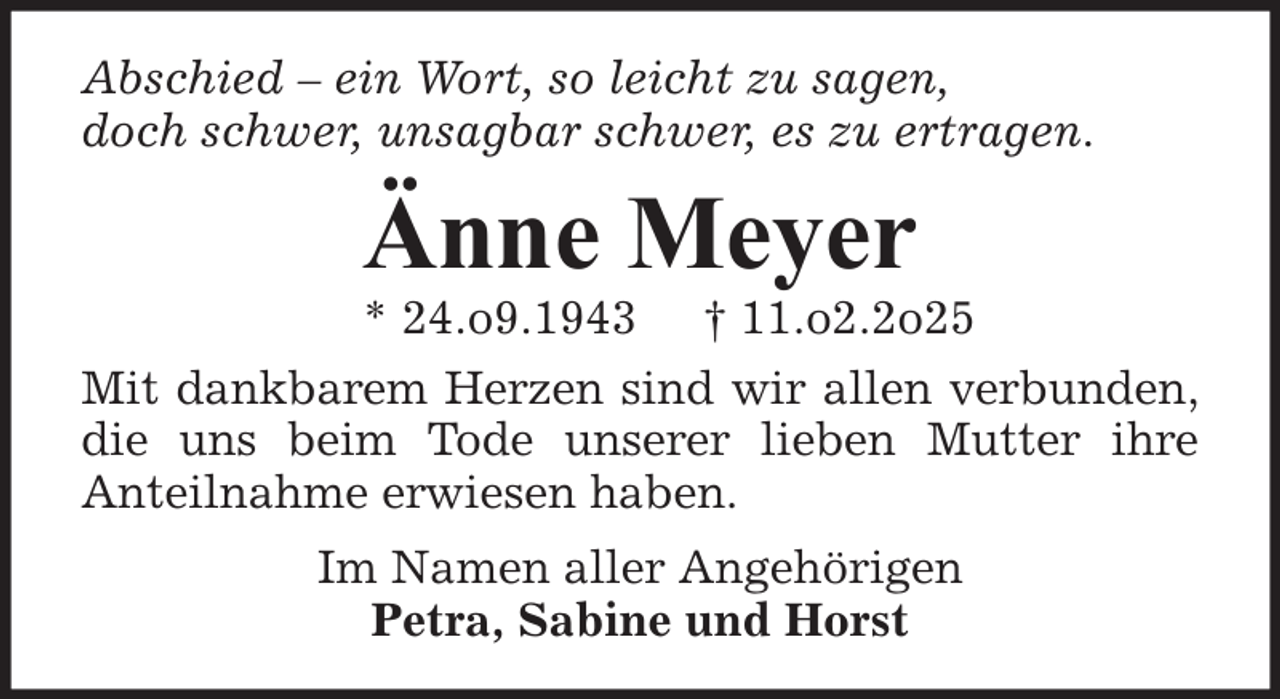 <p>Abschied – ein Wort, so leicht zu sagen,<br />doch schwer, unsagbar schwer, es zu ertragen.</p><p>Änne Meyer</p><p>* 24.o9.1943 † 11.o2.2o25<br />Mit dankbarem Herzen sind wir allen verbunden,<br />die uns beim Tode unserer lieben Mutter ihre<br />Anteilnahme erwiesen haben.<br />Im Namen aller Angehörigen<br />Petra, Sabine und Horst</p>