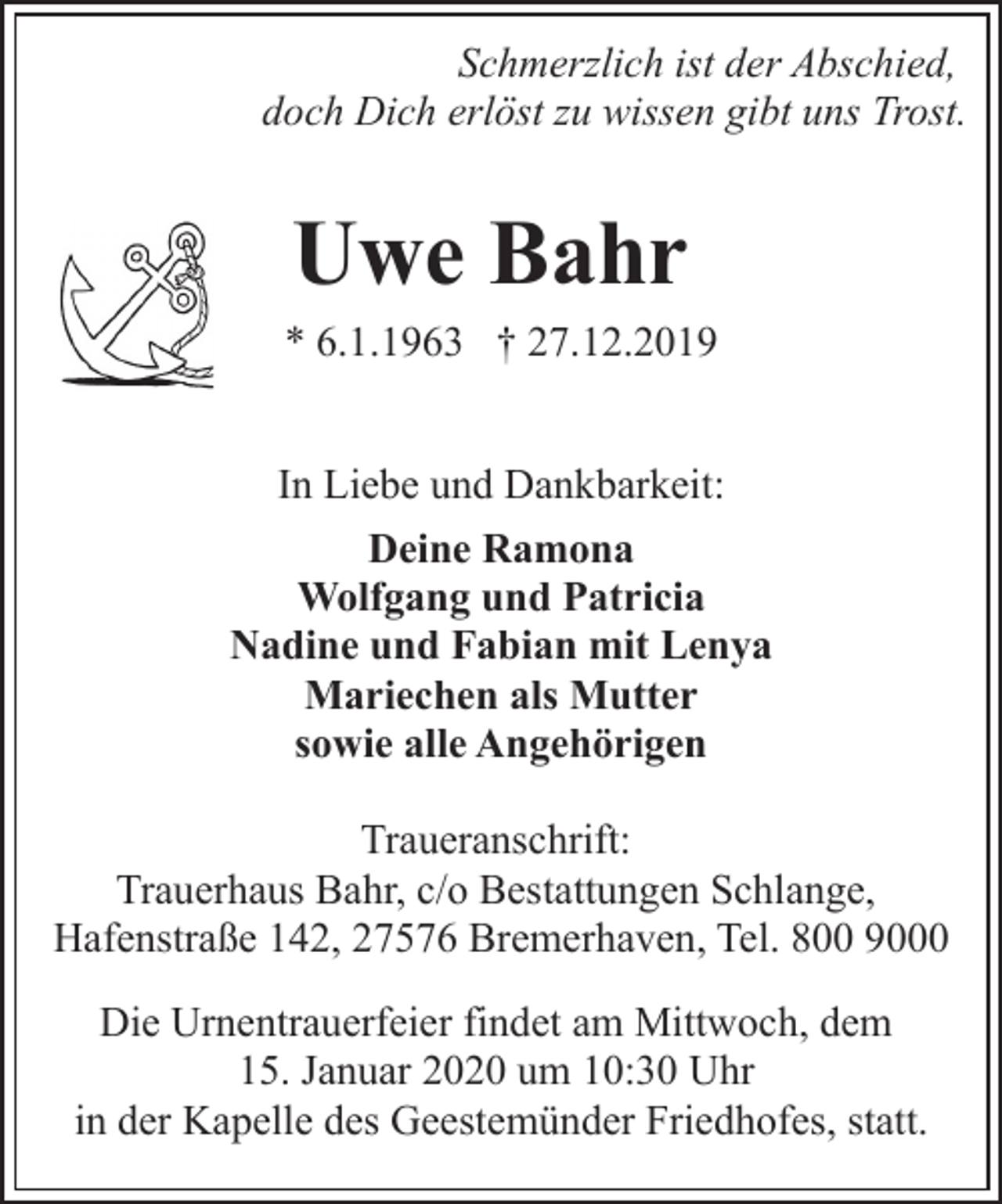 <p>Schmerzlich ist der Abschied,<br />doch Dich erlöst zu wissen gibt uns Trost.</p>
<p>Uwe Bahr<br />* 6.1.1963 † 27.12.2019<br />In Liebe und Dankbarkeit:<br />Deine Ramona<br />Wolfgang und Patricia<br />Nadine und Fabian mit Lenya<br />Mariechen als Mutter<br />sowie alle Angehörigen<br />Traueranschrift:<br />Trauerhaus Bahr, c/o Bestattungen Schlange,<br />Hafenstraße 142, 27576 Bremerhaven, Tel. 800 9000<br />Die Urnentrauerfeier findet am Mittwoch, dem<br />15. Januar 2020 um 10:30 Uhr<br />in der Kapelle des Geestemünder Friedhofes, statt.</p>
