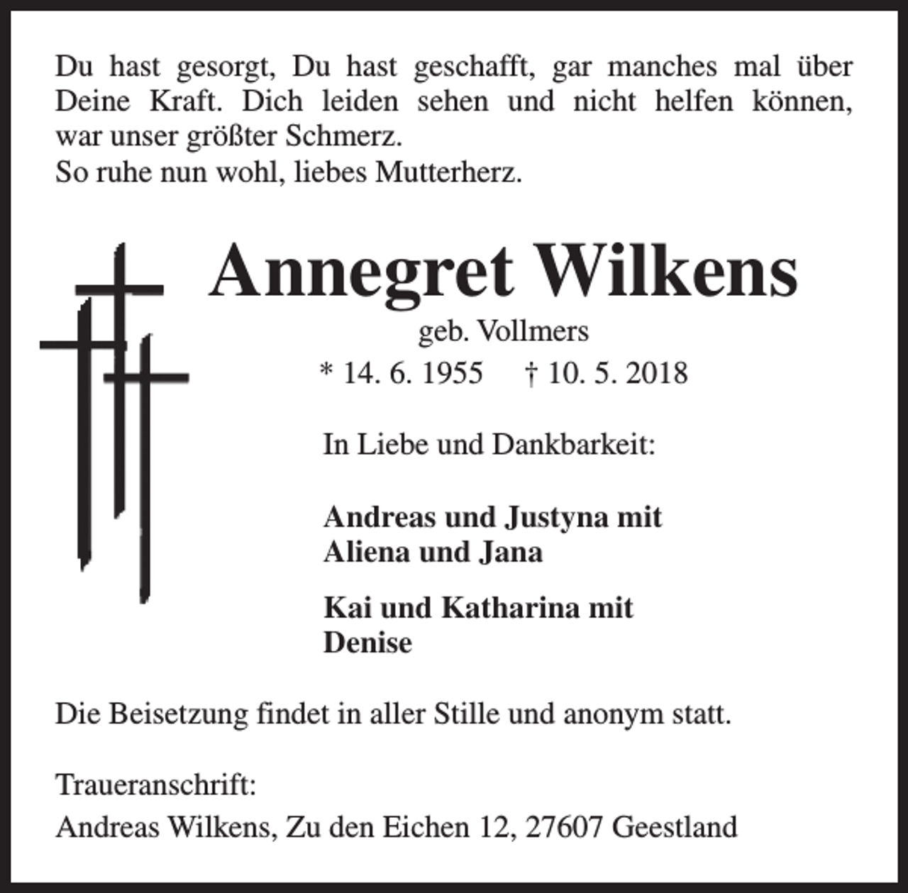 <p>Du hast gesorgt, Du hast geschafft, gar manches mal über<br />Deine Kraft. Dich leiden sehen und nicht helfen können,<br />war unser größter Schmerz.<br />So ruhe nun wohl, liebes Mutterherz.</p><p>Annegret Wilkens<br />geb. Vollmers<br />* 14. 6. 1955 † 10. 5. 2018<br />In Liebe und Dankbarkeit:<br />Andreas und Justyna mit<br />Aliena und Jana<br />Kai und Katharina mit<br />Denise<br />Die Beisetzung findet in aller Stille und anonym statt.<br />Traueranschrift:<br />Andreas Wilkens, Zu den Eichen 12, 27607 Geestland</p>