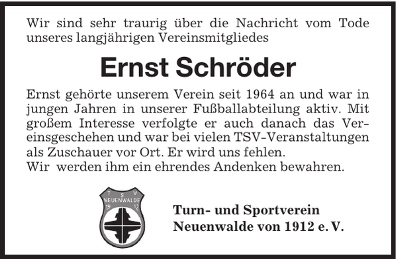 <p>Wir sind sehr traurig über die Nachricht vom Tode<br />unseres langjährigen Vereinsmitgliedes</p><p>Ernst Schröder<br />Ernst gehörte unserem Verein seit 1964 an und war in<br />jungen Jahren in unserer Fußballabteilung aktiv. Mit<br />großem Interesse verfolgte er auch danach das Vereinsgeschehen und war bei vielen TSV-Veranstaltungen<br />als Zuschauer vor Ort. Er wird uns fehlen.<br />Wir werden ihm ein ehrendes Andenken bewahren.</p><p>Turn- und Sportverein<br />Neuenwalde von 1912 e. V.</p>