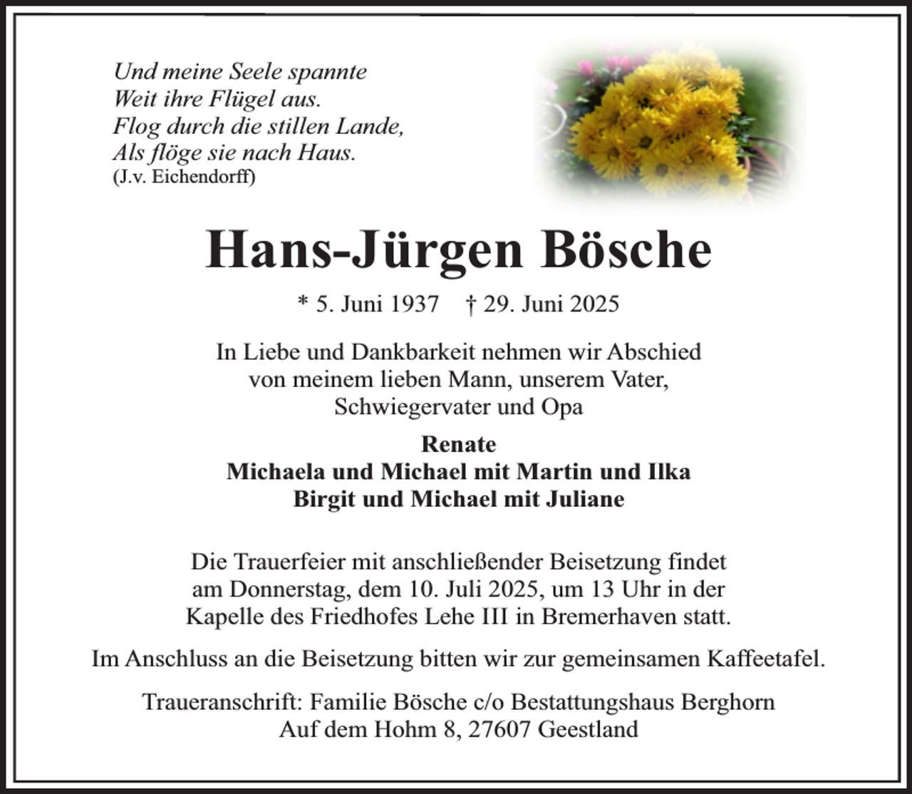 <p>Und meine Seele spannte<br />Weit ihre Flügel aus.<br />Flog durch die stillen Lande,<br />Als flöge sie nach Haus.<br />(J.v. Eichendorff)</p><p>Hans-Jürgen Bösche<br />* 5. Juni 1937</p><p>† 29. Juni 2025</p><p>In Liebe und Dankbarkeit nehmen wir Abschied<br />von meinem lieben Mann, unserem Vater,<br />Schwiegervater und Opa<br />Renate<br />Michaela und Michael mit Martin und Ilka<br />Birgit und Michael mit Juliane<br />Die Trauerfeier mit anschließender Beisetzung findet<br />am Donnerstag, dem 10. Juli 2025, um 13 Uhr in der<br />Kapelle des Friedhofes Lehe III in Bremerhaven statt.<br />Im Anschluss an die Beisetzung bitten wir zur gemeinsamen Kaffeetafel.<br />Traueranschrift: Familie Bösche c/o Bestattungshaus Berghorn<br />Auf dem Hohm 8, 27607 Geestland</p>