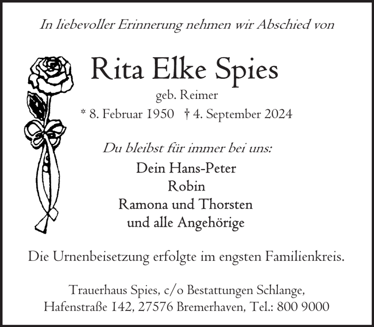 <p>In liebevoller Erinnerung nehmen wir Abschied von</p>
<p>geb. Reimer<br />* 8. Februar 1950 † 4. September 2024</p>
<p>Du bleibst für immer bei uns:</p>
<p>Die Urnenbeisetzung erfolgte im engsten Familienkreis.<br />Trauerhaus Spies, c/o Bestattungen Schlange,<br />Hafenstraße 142, 27576 Bremerhaven, Tel.: 800 9000</p>