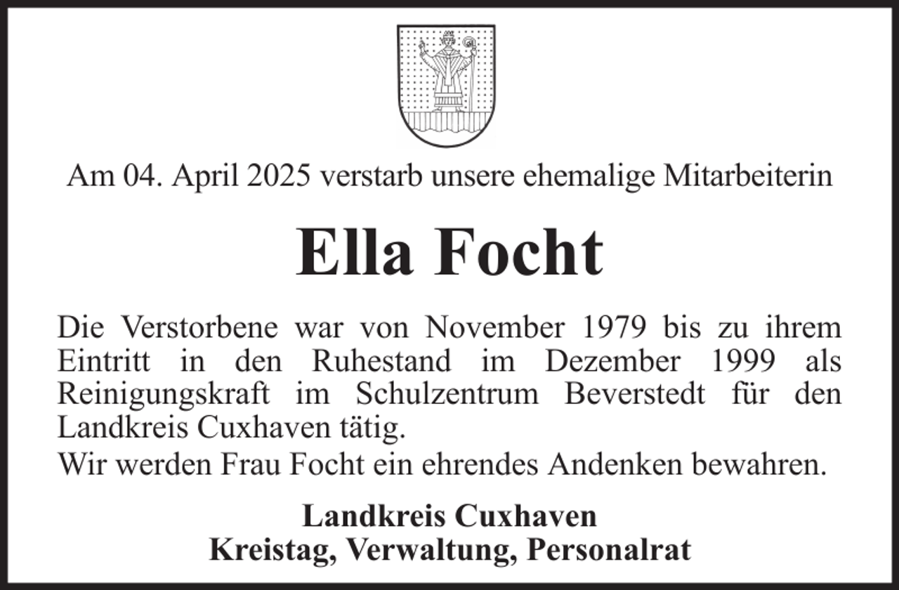 <p>Am 04. April 2025 verstarb unsere ehemalige Mitarbeiterin</p><p>Ella Focht<br />Die Verstorbene war von November 1979 bis zu ihrem<br />Eintritt in den Ruhestand im Dezember 1999 als<br />Reinigungskraft im Schulzentrum Beverstedt für den<br />Landkreis Cuxhaven tätig.<br />Wir werden Frau Focht ein ehrendes Andenken bewahren.<br />Landkreis Cuxhaven<br />Kreistag, Verwaltung, Personalrat</p>