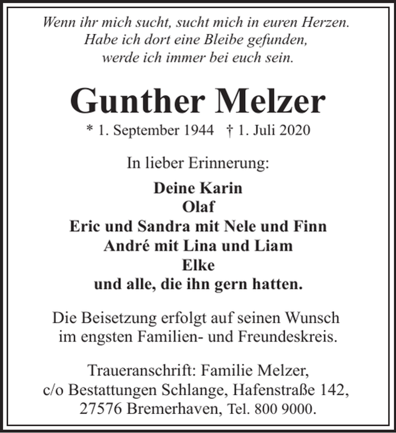 <p>Wenn ihr mich sucht, sucht mich in euren Herzen.<br />Habe ich dort eine Bleibe gefunden,<br />werde ich immer bei euch sein.</p><p>Gunther Melzer<br />* 1. September 1944 † 1. Juli 2020</p><p>In lieber Erinnerung:<br />Deine Karin<br />Olaf<br />Eric und Sandra mit Nele und Finn<br />André mit Lina und Liam<br />Elke<br />und alle, die ihn gern hatten.<br />Die Beisetzung erfolgt auf seinen Wunsch<br />im engsten Familien- und Freundeskreis.<br />Traueranschrift: Familie Melzer,<br />c/o Bestattungen Schlange, Hafenstraße 142,<br />27576 Bremerhaven, Tel. 800 9000.</p>