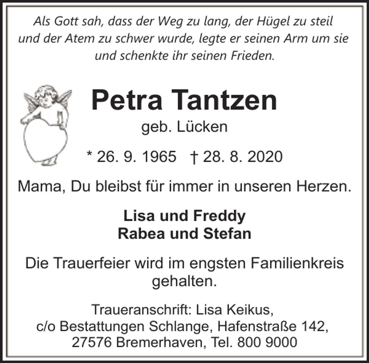 <p>Als Gott sah, dass der Weg zu lang, der Hügel zu steil<br />und der Atem zu schwer wurde, legte er seinen Arm um sie<br />und schenkte ihr seinen Frieden.</p><p>Petra Tantzen<br />geb. Lücken</p><p>* 26. 9. 1965 † 28. 8. 2020<br />Mama, Du bleibst für immer in unseren Herzen.<br />Lisa und Freddy<br />Rabea und Stefan<br />Die Trauerfeier wird im engsten Familienkreis<br />gehalten.<br />Traueranschrift: Lisa Keikus,<br />c/o Bestattungen Schlange, Hafenstraße 142,<br />27576 Bremerhaven, Tel. 800 9000</p>