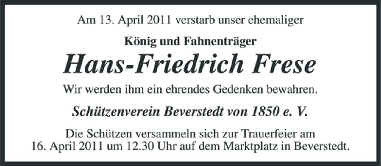 <p>Am 13. April 2011 verstarb unser ehemaliger König und Fahnenträger</p><p>Hans-Friedrich Frese<br />Wir werden ihm ein ehrendes Gedenken bewahren.</p><p>Schützenverein Beverstedt von 1850 e. V.<br />Die Schützen versammeln sich zur Trauerfeier am 16. April 2011 um 12.30 Uhr auf dem Marktplatz in Beverstedt.</p>