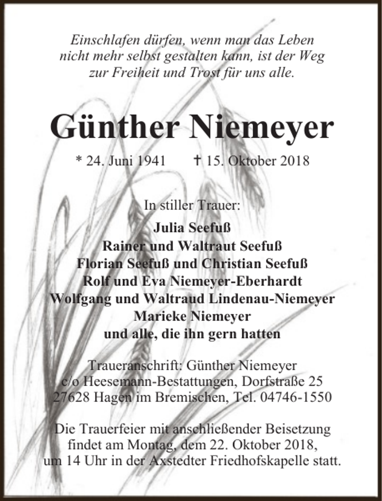 <p>Einschlafen dürfen, wenn man das Leben<br />nicht mehr selbst gestalten kann, ist der Weg<br />zur Freiheit und Trost für uns alle.</p><p>Günther Niemeyer<br />* 24. Juni 1941</p><p> 15. Oktober 2018</p><p>In stiller Trauer:<br />Julia Seefuß<br />Rainer und Waltraut Seefuß<br />Florian Seefuß und Christian Seefuß<br />Rolf und Eva Niemeyer-Eberhardt<br />Wolfgang und Waltraud Lindenau-Niemeyer<br />Marieke Niemeyer<br />und alle, die ihn gern hatten<br />Traueranschrift: Günther Niemeyer<br />c/o Heesemann-Bestattungen, Dorfstraße 25<br />27628 Hagen im Bremischen, Tel. 04746-1550<br />Die Trauerfeier mit anschließender Beisetzung<br />findet am Montag, dem 22. Oktober 2018,<br />um 14 Uhr in der Axstedter Friedhofskapelle statt.</p>