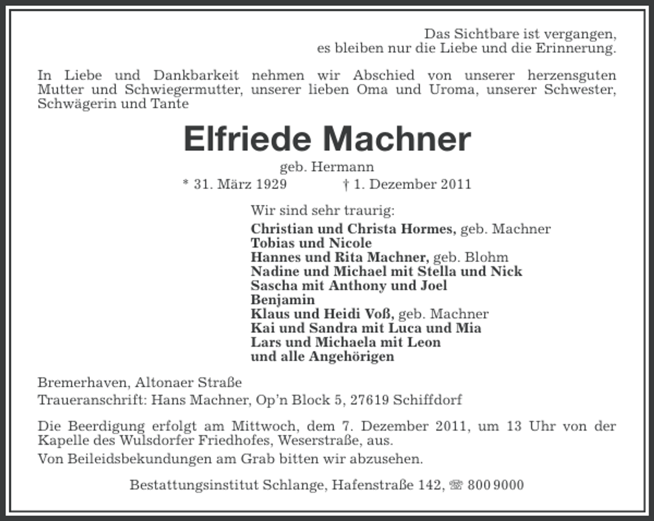 <p>Das Sichtbare ist vergangen,<br />es bleiben nur die Liebe und die Erinnerung.<br />In Liebe und Dankbarkeit nehmen wir Abschied von unserer herzensguten<br />Mutter und Schwiegermutter, unserer lieben Oma und Uroma, unserer Schwester,<br />Schwägerin und Tante</p><p>Elfriede Machner<br />geb. Hermann<br />* 31. März 1929<br />† 1. Dezember 2011<br />Wir sind sehr traurig:<br />Christian und Christa Hormes, geb. Machner<br />Tobias und Nicole<br />Hannes und Rita Machner, geb. Blohm<br />Nadine und Michael mit Stella und Nick<br />Sascha mit Anthony und Joel<br />Benjamin<br />Klaus und Heidi Voß, geb. Machner<br />Kai und Sandra mit Luca und Mia<br />Lars und Michaela mit Leon<br />und alle Angehörigen<br />Bremerhaven, Altonaer Straße<br />Traueranschrift: Hans Machner, Op’n Block 5, 27619 Schiffdorf<br />Die Beerdigung erfolgt am Mittwoch, dem 7. Dezember 2011, um 13 Uhr von der<br />Kapelle des Wulsdorfer Friedhofes, Weserstraße, aus.<br />Von Beileidsbekundungen am Grab bitten wir abzusehen.<br />Bestattungsinstitut Schlange, Hafenstraße 142, 800 9000</p>