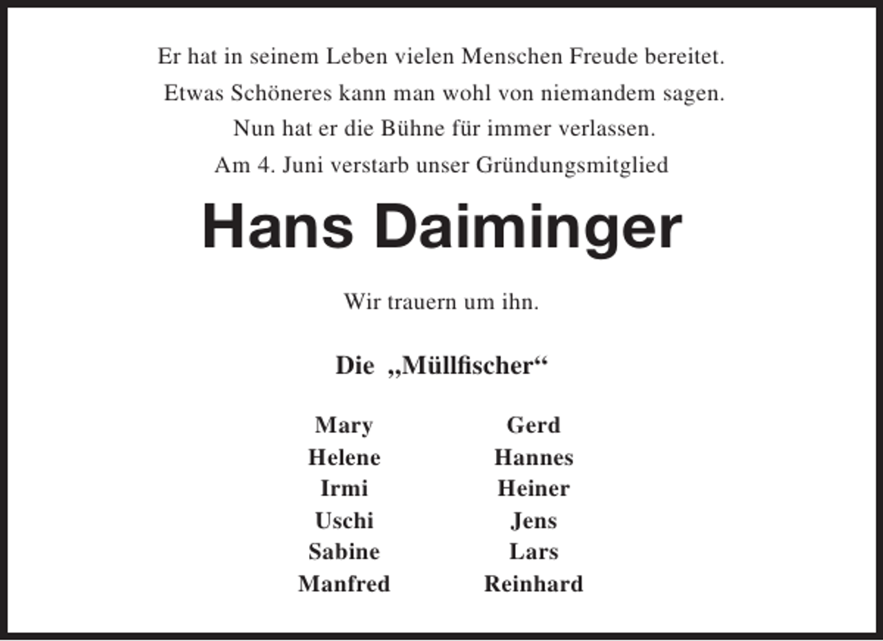 <p>Er hat in seinem Leben vielen Menschen Freude bereitet.<br />Etwas Schöneres kann man wohl von niemandem sagen.<br />Nun hat er die Bühne für immer verlassen.<br />Am 4. Juni verstarb unser Gründungsmitglied</p><p>Hans Daiminger<br />Wir trauern um ihn.</p><p>Die „Müllfischer“<br />Mary<br />Helene<br />Irmi<br />Uschi<br />Sabine<br />Manfred</p><p>Gerd<br />Hannes<br />Heiner<br />Jens<br />Lars<br />Reinhard</p>