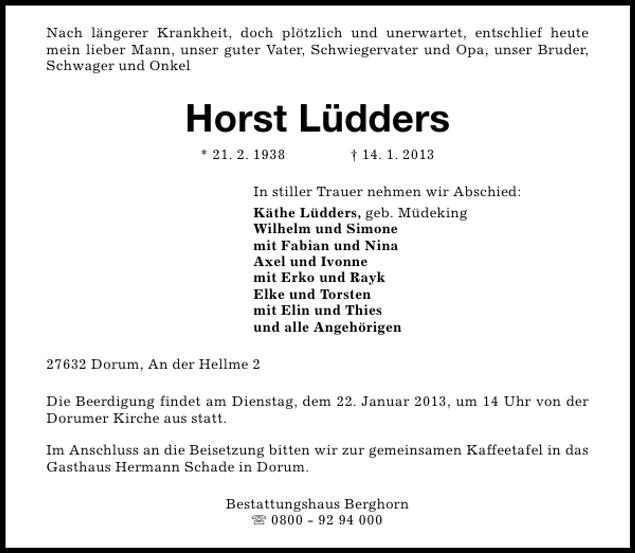 <p>Nach längerer Krankheit, doch plötzlich und unerwartet, entschlief heute<br />mein lieber Mann, unser guter Vater, Schwiegervater und Opa, unser Bruder,<br />Schwager und Onkel</p><p>Horst Lüdders<br />* 21. 2. 1938</p><p>† 14. 1. 2013</p><p>In stiller Trauer nehmen wir Abschied:<br />Käthe Lüdders, geb. Müdeking<br />Wilhelm und Simone<br />mit Fabian und Nina<br />Axel und Ivonne<br />mit Erko und Rayk<br />Elke und Torsten<br />mit Elin und Thies<br />und alle Angehörigen<br />27632 Dorum, An der Hellme 2<br />Die Beerdigung findet am Dienstag, dem 22. Januar 2013, um 14 Uhr von der<br />Dorumer Kirche aus statt.<br />Im Anschluss an die Beisetzung bitten wir zur gemeinsamen Kaffeetafel in das<br />Gasthaus Hermann Schade in Dorum.<br />Bestattungshaus Berghorn<br />s 0800 - 92 94 000</p>